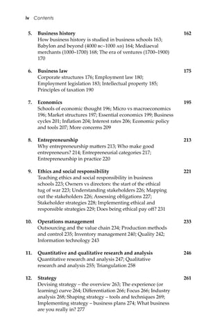 5. Business history 162
How business history is studied in business schools 163;
Babylon and beyond (4000 ��–1000 ��) 164; Mediaeval
merchants (1000–1700) 168; The era of ventures (1700–1900)
170
6. Business law 175
Corporate structures 176; Employment law 180;
Employment legislation 183; Intellectual property 185;
Principles of taxation 190
7. Economics 195
Schools of economic thought 196; Micro vs macroeconomics
196; Market structures 197; Essential economics 199; Business
cycles 201; Inﬂation 204; Interest rates 206; Economic policy
and tools 207; More concerns 209
8. Entrepreneurship 213
Why entrepreneurship ma�ers 213; Who make good
entrepreneurs? 214; Entrepreneurial categories 217;
Entrepreneurship in practice 220
9. Ethics and social responsibility 221
Teaching ethics and social responsibility in business
schools 223; Owners vs directors: the start of the ethical
tug of war 223; Understanding stakeholders 226; Mapping
out the stakeholders 226; Assessing obligations 227;
Stakeholder strategies 228; Implementing ethical and
responsible strategies 229; Does being ethical pay oﬀ? 231
10. Operations management 233
Outsourcing and the value chain 234; Production methods
and control 235; Inventory management 240; Quality 242;
Information technology 243
11. Quantitative and qualitative research and analysis 246
Quantitative research and analysis 247; Qualitative
research and analysis 255; Triangulation 258
12. Strategy 261
Devising strategy – the overview 263; The experience (or
learning) curve 264; Diﬀerentiation 266; Focus 266; Industry
analysis 268; Shaping strategy – tools and techniques 269;
Implementing strategy – business plans 274; What business
are you really in? 277
iv Contents
 
