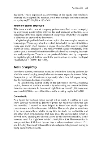 Accounting 43
deducted. This is expressed as a percentage of the equity that comprises
ordinary share capital and reserves. So in this example the sum is: return
on equity = 6,723 / 18,700 × 100 = 36%.
Return on capital employed
This takes a wider view of company performance than return on equity
by expressing proﬁt before interest, tax and dividend deductions as a
percentage of the total capital employed, irrespective of whether this capital
is borrowed or provided by the owners.
Capital employed is deﬁned as share capital plus reserves plus long-term
borrowings. Where, say, a bank overdra� is included in current liabilities
every year and in eﬀect becomes a source of capital, this may be regarded
as part of capital employed. If the bank overdra� varies considerably from
year to year, a more reliable ratio could be calculated by averaging the start-
and end-year ﬁgures. There is no one precise deﬁnition used by companies
for capital employed. In this example the sum is: return on capital employed
= 8,700/18,700 + 10,000 × 100 = 30%.
Tests of liquidity
In order to survive, companies must also watch their liquidity position, by
which is meant keeping enough short-term assets to pay short-term debts.
Companies go out of business compulsorily when they fail to pay money
due to employees, bankers or suppliers.
The liquid money tied up in day-to-day activities is known as working
capital, the sum of which is arrived at by subtracting the current liabilities
from the current assets. In the case of High Note we have £21,108 in current
assets and £4,908 in current liabilities, so the working capital is £16,200.
Current ratio
As a ﬁgure the working capital doesn’t tell us much. It is rather as if you
knew your car had used 20 gallons of petrol but had no idea how far you
had travelled. It would be more helpful to know how much larger the
current assets are than the current liabilities. That would give us some idea
if the funds would be available to pay bills for stock, the tax liability and
any other short-term liabilities that may arise. The current ratio, which is
arrived at by dividing the current assets by the current liabilities, is the
measure used. For High Note this is 21,108/4,908 = 4.30. The convention is
to express this as 4.30:1 and the aim here is to have a ratio of between 1.5:1
and 2:1. Any lower and bills can’t be met easily; much higher and money is
being tied up unnecessarily.
 