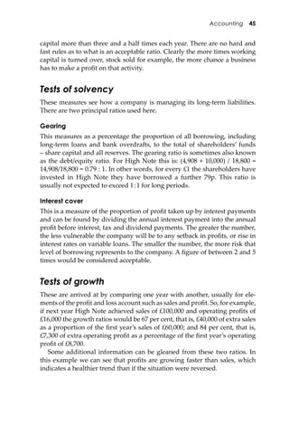 Accounting 45
capital more than three and a half times each year. There are no hard and
fast rules as to what is an acceptable ratio. Clearly the more times working
capital is turned over, stock sold for example, the more chance a business
has to make a proﬁt on that activity.
Tests of solvency
These measures see how a company is managing its long-term liabilities.
There are two principal ratios used here.
Gearing
This measures as a percentage the proportion of all borrowing, including
long-term loans and bank overdra�s, to the total of shareholders’ funds
– share capital and all reserves. The gearing ratio is sometimes also known
as the debt/equity ratio. For High Note this is: (4,908 + 10,000) / 18,800 =
14,908/18,800 = 0.79 : 1. In other words, for every £1 the shareholders have
invested in High Note they have borrowed a further 79p. This ratio is
usually not expected to exceed 1:1 for long periods.
Interest cover
This is a measure of the proportion of proﬁt taken up by interest payments
and can be found by dividing the annual interest payment into the annual
proﬁt before interest, tax and dividend payments. The greater the number,
the less vulnerable the company will be to any setback in proﬁts, or rise in
interest rates on variable loans. The smaller the number, the more risk that
level of borrowing represents to the company. A ﬁgure of between 2 and 5
times would be considered acceptable.
Tests of growth
These are arrived at by comparing one year with another, usually for ele-
ments of the proﬁt and loss account such as sales and proﬁt. So, for example,
if next year High Note achieved sales of £100,000 and operating proﬁts of
£16,000 the growth ratios would be 67 per cent, that is, £40,000 of extra sales
as a proportion of the ﬁrst year’s sales of £60,000; and 84 per cent, that is,
£7,300 of extra operating proﬁt as a percentage of the ﬁrst year’s operating
proﬁt of £8,700.
Some additional information can be gleaned from these two ratios. In
this example we can see that proﬁts are growing faster than sales, which
indicates a healthier trend than if the situation were reversed.
 