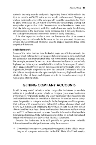 Accounting 49
ratios in the early months and years. Expanding from £10,000 sales in the
ﬁrst six months to £50,000 in the second would not be unusual. To expect a
mature business to achieve the same growth would be unrealistic. For Tesco
to grow from sales of £10 billion to £50 billion would imply wiping out
every other supermarket chain. So some care must be taken to make sure
that like is being compared with like, and allowances made for diﬀering
circumstances in the businesses being compared (or if the same business,
the trading/economic environment of the years being compared).
It is also important to check that one business’s idea of an account
category, say current assets, is the same as the one you want to compare
it with. The concepts and principles used to prepare accounts leave some
scope for diﬀerences.
Seasonal factors
Many of the ratios that we have looked at make use of information in the
balance sheet. Balance sheets are prepared at one moment in time, and reﬂect
the position at that moment; they may not represent the average situation.
For example, seasonal factors can cause a business’s sales to be particularly
high once or twice a year, as with fashion retailers, for example. A balance
sheet prepared just before one of these seasonal upturns might show very
high stocks, bought in specially to meet this demand. Conversely, a look at
the balance sheet just a�er the upturn might show very high cash and low
stocks. If either of those stock ﬁgures were to be treated as an average it
would give a false picture.
GETTING COMPANY ACCOUNTS
It will be very useful to look at other comparable businesses to see their
ratios as a yardstick against which to compare your own businesses
performance. For publicly quoted and larger businesses whose accounts are
audited this should not be too diﬃcult. However, for smaller private comp-
anies the position is not quite so simple. In the ﬁrst place, small companies,
that is, those with annual turnover below £5.6 million, a balance sheet total
below £2.8 million and employing fewer than 50 staﬀ, need only ﬁle an
abbreviated balance sheet. Even medium-sized businesses with turnover
up to £22.8 million can omit turnover from the information ﬁled on their
ﬁnancial performance. Only public companies listed on a stock market and
larger companies have to provide full ﬁnancial statements.
Despite the limitation, it is still possible to glean some valuable
information on ﬁnancial performance using these sources:
 Companies House (www.companieshouse.gov.uk) is the oﬃcial repos-
itory of all company information in the UK. Their WebCHeck service
 