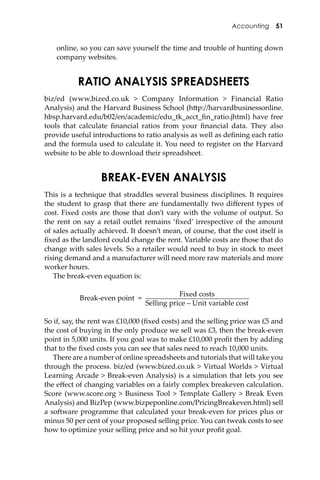 Accounting 51
online, so you can save yourself the time and trouble of hunting down
company websites.
RATIO ANALYSIS SPREADSHEETS
biz/ed (www.bized.co.uk > Company Information > Financial Ratio
Analysis) and the Harvard Business School (h�p://harvardbusinessonline.
hbsp.harvard.edu/b02/en/academic/edu_tk_acct_ﬁn_ratio.jhtml) have free
tools that calculate ﬁnancial ratios from your ﬁnancial data. They also
provide useful introductions to ratio analysis as well as deﬁning each ratio
and the formula used to calculate it. You need to register on the Harvard
website to be able to download their spreadsheet.
BREAK-EVEN ANALYSIS
This is a technique that straddles several business disciplines. It requires
the student to grasp that there are fundamentally two diﬀerent types of
cost. Fixed costs are those that don’t vary with the volume of output. So
the rent on say a retail outlet remains ‘ﬁxed’ irrespective of the amount
of sales actually achieved. It doesn’t mean, of course, that the cost itself is
ﬁxed as the landlord could change the rent. Variable costs are those that do
change with sales levels. So a retailer would need to buy in stock to meet
rising demand and a manufacturer will need more raw materials and more
worker hours.
The break-even equation is:
Break-even point =
Fixed costs
Selling price – Unit variable cost
So if, say, the rent was £10,000 (ﬁxed costs) and the selling price was £5 and
the cost of buying in the only produce we sell was £3, then the break-even
point in 5,000 units. If you goal was to make £10,000 proﬁt then by adding
that to the ﬁxed costs you can see that sales need to reach 10,000 units.
There are a number of online spreadsheets and tutorials that will take you
through the process. biz/ed (www.bized.co.uk > Virtual Worlds > Virtual
Learning Arcade > Break-even Analysis) is a simulation that lets you see
the eﬀect of changing variables on a fairly complex breakeven calculation.
Score (www.score.org > Business Tool > Template Gallery > Break Even
Analysis) and BizPep (www.bizpeponline.com/PricingBreakeven.html) sell
a so�ware programme that calculated your break-even for prices plus or
minus 50 per cent of your proposed selling price. You can tweak costs to see
how to optimize your selling price and so hit your proﬁt goal.
 