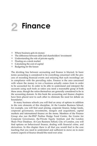Finance
 Where business gets its money
 The diﬀerence between debt and shareholders’ investment
 Understanding the role of private equity
 Floating on a stock market
 Calculating the cost of capital
 Budgeting for the future
The dividing line between accounting and ﬁnance is blurred. In basic
terms accounting is considered to be everything concerned with the pro-
cess of recording ﬁnancial events and ensuring that such recordings are
in compliance with the prevailing rules. Finance is the area concerned
with where the money to run a business actually comes from in order
to be accounted for. In order to be able to understand and interpret the
accounts using such tools as ratios you need a reasonable grasp of both
these areas, though the ratios themselves are generally considered to be in
the accounting domain. In this book the accounting and ﬁnance chapters
have been placed next to each other to eliminate the need for debate on
boundaries.
In many business schools you will ﬁnd an array of options in addition
to the core elements of this discipline. At the London Business School,
for example, you will ﬁnd asset pricing, corporate ﬁnance, hedge funds,
corporate governance, investments, mergers and acquisitions, capital
markets and international ﬁnance on the menu. Members of the Finance
Group also run the BNP Paribas Hedge Fund Centre, the Centre for
Corporate Governance, the Private Equity Institute and the London
Share Price Database. At Cass Business School, City of London, you will
ﬁnd options on behavioural ﬁnance, dealing with ﬁnancial crime, and
derivatives. In this chapter there is all that you would ﬁnd in the core
teaching that you need to understand and suﬃcient to move on to more
esoteric aspects of ﬁnance should the need ever arise.
2
 