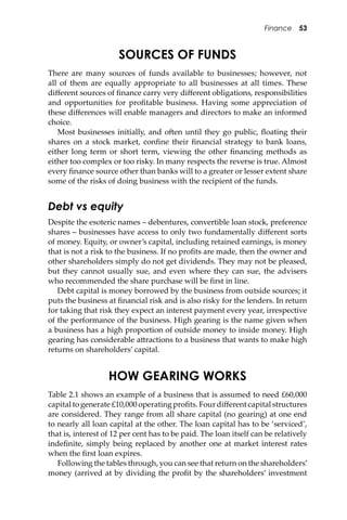 Finance 53
SOURCES OF FUNDS
There are many sources of funds available to businesses; however, not
all of them are equally appropriate to all businesses at all times. These
diﬀerent sources of ﬁnance carry very diﬀerent obligations, responsibilities
and opportunities for proﬁtable business. Having some appreciation of
these diﬀerences will enable managers and directors to make an informed
choice.
Most businesses initially, and o�en until they go public, ﬂoating their
shares on a stock market, conﬁne their ﬁnancial strategy to bank loans,
either long term or short term, viewing the other ﬁnancing methods as
either too complex or too risky. In many respects the reverse is true. Almost
every ﬁnance source other than banks will to a greater or lesser extent share
some of the risks of doing business with the recipient of the funds.
Debt vs equity
Despite the esoteric names – debentures, convertible loan stock, preference
shares – businesses have access to only two fundamentally diﬀerent sorts
of money. Equity, or owner’s capital, including retained earnings, is money
that is not a risk to the business. If no proﬁts are made, then the owner and
other shareholders simply do not get dividends. They may not be pleased,
but they cannot usually sue, and even where they can sue, the advisers
who recommended the share purchase will be ﬁrst in line.
Debt capital is money borrowed by the business from outside sources; it
puts the business at ﬁnancial risk and is also risky for the lenders. In return
for taking that risk they expect an interest payment every year, irrespective
of the performance of the business. High gearing is the name given when
a business has a high proportion of outside money to inside money. High
gearing has considerable a�ractions to a business that wants to make high
returns on shareholders’ capital.
HOW GEARING WORKS
Table 2.1 shows an example of a business that is assumed to need £60,000
capital to generate £10,000 operating proﬁts. Four diﬀerent capital structures
are considered. They range from all share capital (no gearing) at one end
to nearly all loan capital at the other. The loan capital has to be ‘serviced’,
that is, interest of 12 per cent has to be paid. The loan itself can be relatively
indeﬁnite, simply being replaced by another one at market interest rates
when the ﬁrst loan expires.
Following the tables through, you can see that return on the shareholders’
money (arrived at by dividing the proﬁt by the shareholders’ investment
 
