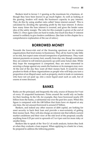 Finance 55
Bankers tend to favour 1:1 gearing as the maximum for a business, al-
though they have been known to go much higher. As well as looking at
the gearing, lenders will study the business’s capacity to pay interest.
They do this by using another ratio called ‘times interest earned’. This is
calculated by dividing the operating proﬁt by the loan interest. It shows
how many times the loan interest is covered, and gives the lender some
idea of the safety margin. The ratio for this example is given at the end of
Table 2.1. Once again rules are hard to make, but much less than 3× interest
earned is unlikely to give lenders conﬁdence. (See later in this chapter for a
comprehensive explanation of the use of ratios.)
BORROWED MONEY
Towards the lower-risk end of the ﬁnancing spectrum are the various
organizations that lend money to businesses. They all try hard to take li�le
or no risk, but expect some reward irrespective of performance. They want
interest payments on money lent, usually from day one, though sometimes
they are content to roll interest payments up until some future date. While
they hope the management is competent, they are more interested in
securing a charge against any assets the business or its managers may own.
At the end of the day they want all their money back. It would be more
prudent to think of these organizations as people who will help you turn a
proportion of an illiquid asset, such as property, stock in trade or customers
who have not yet paid up, into a more liquid asset such as cash, but of
course at some discount.
BANKS
Banks are the principal, and frequently the only, source of ﬁnance for 9 out
of every 10 unquoted businesses. Firms around the world rely on banks
for their funding. In the UK, for example, they have borrowed nearly £55
billion from the banks, a substantial rise over the past few years. When this
ﬁgure is compared with the £48 billion that ﬁrms have on deposit at any
one time, the net amount borrowed is around £7 billion.
Bankers, and indeed any other sources of debt capital, are looking for
asset security to back their loan and provide a near-certainty of ge�ing
their money back. They will also charge an interest rate that reﬂects current
market conditions and their view of the risk level of the proposal; usually
anything from 0.25 per cent to upwards of 3 or 4 per cent for more risky or
smaller ﬁrms.
Bankers like to speak of the ‘ﬁve Cs’ of credit analysis, factors they look
at when they evaluate a loan request. When applying to a bank for a loan,
be prepared to address the following points:
 