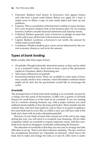 56 The Thirty-Day MBA
 Character: Bankers lend money to borrowers who appear honest
and who have a good credit history. Before you apply for a loan, it
makes sense to obtain a copy of your credit report and clean up any
problems.
 Capacity: This is a prediction of the borrower’s ability to repay the loan.
For a new business, bankers look at the business plan. For an existing
business, bankers consider ﬁnancial statements and industry trends.
 Collateral: Bankers generally want a borrower to pledge an asset that
can be sold to pay oﬀ the loan if the borrower lacks funds.
 Capital: Bankers scrutinize a borrower’s net worth, the amount by
which assets exceed debts.
 Conditions: Whether bankers give a loan can be inﬂuenced by the cur-
rent economic climate as well as by the amount.
Types of bank funding
Banks usually oﬀer three types of loan:
 Overdra�s: Though technically short-term money as they can be called
in at a moment’s notice, these tend to form a part of the permanent
capital of a business, albeit a ﬂuctuating one.
 Term loans: Oﬀered for set periods.
 Government-backed loans: These are available to some types of busi-
ness, usually small or new ventures, where the banker’s normal criteria
might not be met, but the government would like to encourage the
sector.
Overdrafts
The principal form of short-term bank funding is an overdra�, secured by
a charge over the assets of the business. A li�le over a quarter of all bank
ﬁnance for small ﬁrms is in the form of an overdra�. If you are starting
out in a contract cleaning business, say, with a major contract, you need
suﬃcient funds initially to buy the mop and bucket. Three months into the
contract they will have been paid for, and so there is no point in ge�ing a
ﬁve-year bank loan to cover this, as within a year you will have cash in the
bank and a loan with an early redemption penalty!
However, if your bank account does not get out of the red at any stage
during the year, you will need to re-examine your ﬁnancing. All too o�en
companies utilize an overdra� to acquire long-term assets, and that over-
dra� never seems to disappear, eventually constraining the business.
The a�raction of overdra�s is that they are very easy to arrange and take
li�le time to set up. That is also their inherent weakness. The key words in
the arrangement document are ‘repayable on demand’, which leaves the
bank free to make and change the rules as it sees ﬁt. (This term is under
 