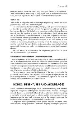 Finance 57
constant review, and some banks may remove it from the arrangement.)
With other forms of borrowing, as long as you stick to the terms and condi-
tions, the loan is yours for the duration. It is not so with overdra�s.
Term loans
Term loans, as long-term bank borrowings are generally known, are funds
provided by a bank for a number of years.
The interest can either be variable, changing with general interest rates,
or ﬁxed for a number of years ahead. The proportion of ﬁxed-rate loans
has increased from a third of all term loans to around one in two. In some
cases it may be possible to move between having a ﬁxed interest rate
and a variable one at certain intervals. It may even be possible to have a
moratorium on interest payments for a short period, to give the business
some breathing space. Provided the conditions of the loan are met in such
ma�ers as repayment, interest and security cover, the money is available
for the period of the loan. Unlike in the case of an overdra�, the bank
cannot pull the rug from under you if circumstances (or the local manager)
change.
Just over a third of all term loans are for periods greater than 10 years,
and a quarter are for 3 years or less.
Government Small Firm Loan Guarantee Schemes
These are operated by banks at the instigation of governments in the UK,
and in Australia, the United States and elsewhere. These schemes guarantee
loans from banks and other ﬁnancial institutions for small businesses with
viable business proposals that have tried and failed to obtain a conventional
loan because of a lack of security. Loans are available for periods between 2
and 10 years on sums from £5,000 to £2,500,000.
The government guarantees 70–90 per cent of the loan. In return for the
guarantee, the borrower pays a premium of 1–2 per cent per year on the
outstanding amount of the loan. The commercial aspects of the loan are
ma�ers between the borrower and the lender.
BONDS, DEBENTURES AND MORTGAGES
Bonds, debentures and mortgages are all kinds of borrowing with diﬀerent
rights and obligations for the parties concerned. For a business a mortgage
is much the same as for an individual. The loan is for a speciﬁc event, buying
a particular property asset such as a factory, oﬃce or warehouse. Interest
is payable and the loan itself is secured against the property, so should the
business fail the mortgage can substantially be redeemed.
Companies wanting to raise funds for general business purposes, rather
than as with a mortgage where a particular property is being bought, issue
 