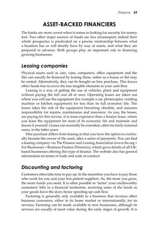Finance 59
ASSET-BACKED FINANCIERS
The banks are more covert when it comes to looking for security for money
lent. Two other major sources of funds are less circumspect; indeed their
whole prospectus is predicated on a precise relationship between what
a business has or will shortly have by way of assets, and what they are
prepared to advance. Both groups play an important role in ﬁnancing
growing businesses.
Leasing companies
Physical assets such as cars, vans, computers, oﬃce equipment and the
like can usually be ﬁnanced by leasing them, rather as a house or ﬂat may
be rented. Alternatively, they can be bought on hire purchase. This leaves
other funds free to cover the less tangible elements in your cash ﬂow.
Leasing is a way of ge�ing the use of vehicles, plant and equipment
without paying the full cost all at once. Operating leases are taken out
where you will use the equipment (for example a car, photocopier, vending
machine or kitchen equipment) for less than its full economic life. The
lessor takes the risk of the equipment becoming obsolete, and assumes
responsibility for repairs, maintenance and insurance. As you, the lessee,
are paying for this service, it is more expensive than a ﬁnance lease, where
you lease the equipment for most of its economic life and maintain and
insure it yourself. Leases can normally be extended, o�en for fairly nominal
sums, in the la�er years.
Hire purchase diﬀers from leasing in that you have the option to eventu-
ally become the owner of the asset, a�er a series of payments. You can ﬁnd
a leasing company via The Finance and Leasing Association (www.ﬂa.org >
For Businesses > Business Finance Directory), which gives details of all UK-
based businesses oﬀering this type of ﬁnance. The website also has general
information on terms of trade and code of conduct.
Discounting and factoring
Customers o�en take time to pay up. In the meantime you have to pay those
who work for you and your less patient suppliers. So, the more you grow,
the more funds you need. It is o�en possible to ‘factor’ your creditworthy
customers’ bills to a ﬁnancial institution, receiving some of the funds as
your goods leave the door, hence speeding up cash ﬂow.
Factoring is generally only available to a business that invoices other
business customers, either in its home market or internationally, for its
services. Factoring can be made available to new businesses, although its
services are usually of most value during the early stages of growth. It is
 