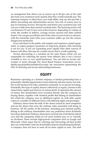 60 The Thirty-Day MBA
an arrangement that allows you to receive up to 80 per cent of the cash
due from your customers more quickly than they would normally pay. The
factoring company in eﬀect buys your trade debts, and can also provide a
debtor accounting and administration service. You will, of course, have to
pay for factoring services. Having the cash before your customers pay will
cost you a li�le more than normal overdra� rates. The factoring service will
cost between 0.5 and 3.5 per cent of the turnover, depending on volume of
work, the number of debtors, average invoice amount and other related
factors. You can get up to 80 per cent of the value of your invoice in advance,
with the remainder paid when your customer se�les up, less the various
charges just mentioned.
If you sell direct to the public, sell complex and expensive capital equip-
ment, or expect progress payments on long-term projects, then factoring
is not for you. If you are expanding more rapidly than other sources of
ﬁnance will allow, this may be a useful service that is worth exploring.
Invoice discounting is a variation on the same theme where you are
responsible for collecting the money from debtors; this is not a service
available to new or very small businesses. You can ﬁnd an invoice dis-
counter or factor through The Asset Based Finance Association (www.
thefda.org.uk/public/membersList.asp), the association representing the
UK’s 41 factoring and invoice discounting businesses.
EQUITY
Businesses operating as a limited company or limited partnership have a
potentially valuable opportunity to raise relatively risk-free money. It is risk-
free to the business but risky, sometimes extremely so, to anyone investing.
Essentially this type of capital, known collectively as equity, consists of the
issued share capital and reserves of various kinds. It represents the amount
of money that shareholders have invested directly into the company by
buying shares, together with retained proﬁts that belong to shareholders
but which the company uses as additional capital. As with debt, equity
comes in a number of diﬀerent forms with diﬀering rights and privileges.
Ordinary shares form the bulk of the shares issued by most companies
and are the shares that carry the ordinary risks associated with being in
business. All the proﬁts of the business, including past retained proﬁts,
belong to the ordinary shareholders once any preference share dividends
have been deducted. Ordinary shares have no ﬁxed rate of dividend; indeed
over half the companies listed on US stock markets pay no or virtually
no dividend. These include high-growth companies such as Google and
Microso�, which argue that by retaining and reinvesting all their proﬁts
they can create be�er value for shareholders than by distributing dividends.
A company does not have to issue all its share capital at once. The total
 
