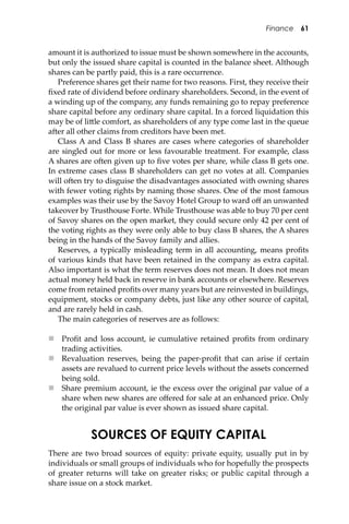 Finance 61
amount it is authorized to issue must be shown somewhere in the accounts,
but only the issued share capital is counted in the balance sheet. Although
shares can be partly paid, this is a rare occurrence.
Preference shares get their name for two reasons. First, they receive their
ﬁxed rate of dividend before ordinary shareholders. Second, in the event of
a winding up of the company, any funds remaining go to repay preference
share capital before any ordinary share capital. In a forced liquidation this
may be of li�le comfort, as shareholders of any type come last in the queue
a�er all other claims from creditors have been met.
Class A and Class B shares are cases where categories of shareholder
are singled out for more or less favourable treatment. For example, class
A shares are o�en given up to ﬁve votes per share, while class B gets one.
In extreme cases class B shareholders can get no votes at all. Companies
will o�en try to disguise the disadvantages associated with owning shares
with fewer voting rights by naming those shares. One of the most famous
examples was their use by the Savoy Hotel Group to ward oﬀ an unwanted
takeover by Trusthouse Forte. While Trusthouse was able to buy 70 per cent
of Savoy shares on the open market, they could secure only 42 per cent of
the voting rights as they were only able to buy class B shares, the A shares
being in the hands of the Savoy family and allies.
Reserves, a typically misleading term in all accounting, means proﬁts
of various kinds that have been retained in the company as extra capital.
Also important is what the term reserves does not mean. It does not mean
actual money held back in reserve in bank accounts or elsewhere. Reserves
come from retained proﬁts over many years but are reinvested in buildings,
equipment, stocks or company debts, just like any other source of capital,
and are rarely held in cash.
The main categories of reserves are as follows:
 Proﬁt and loss account, ie cumulative retained proﬁts from ordinary
trading activities.
 Revaluation reserves, being the paper-proﬁt that can arise if certain
assets are revalued to current price levels without the assets concerned
being sold.
 Share premium account, ie the excess over the original par value of a
share when new shares are oﬀered for sale at an enhanced price. Only
the original par value is ever shown as issued share capital.
SOURCES OF EQUITY CAPITAL
There are two broad sources of equity: private equity, usually put in by
individuals or small groups of individuals who for hopefully the prospects
of greater returns will take on greater risks; or public capital through a
share issue on a stock market.
 