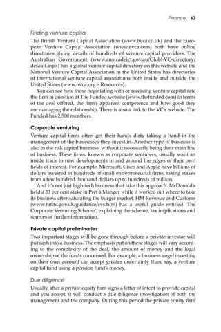 Finance 63
Finding venture capital
The British Venture Capital Association (www.bvca.co.uk) and the Euro-
pean Venture Capital Association (www.evca.com) both have online
directories giving details of hundreds of venture capital providers. The
Australian Government (www.austradeict.gov.au/Globl-VC-directory/
default.aspx) has a global venture capital directory on this website and the
National Venture Capital Association in the United States has directories
of international venture capital associations both inside and outside the
United States (www.nvca.org > Resources).
You can see how those negotiating with or receiving venture capital rate
the ﬁrm in question at The Funded website (www.thefunded.com) in terms
of the deal oﬀered, the ﬁrm’s apparent competence and how good they
are managing the relationship. There is also a link to the VC’s website. The
Funded has 2,500 members.
Corporate venturing
Venture capital ﬁrms o�en get their hands dirty taking a hand in the
management of the businesses they invest in. Another type of business is
also in the risk capital business, without it necessarily being their main line
of business. These ﬁrms, known as corporate venturers, usually want an
inside track to new developments in and around the edges of their own
ﬁelds of interest. For example, Microso�, Cisco and Apple have billions of
dollars invested in hundreds of small entrepreneurial ﬁrms, taking stakes
from a few hundred thousand dollars up to hundreds of million.
And it’s not just high-tech business that take this approach. McDonald’s
held a 33 per cent stake in Prêt à Manger while it worked out where to take
its business a�er saturating the burger market. HM Revenue and Customs
(www.hmrc.gov.uk/guidance/cvs.htm) has a useful guide entitled ‘The
Corporate Venturing Scheme’, explaining the scheme, tax implications and
sources of further information.
Private capital preliminaries
Two important stages will be gone through before a private investor will
put cash into a business. The emphasis put on these stages will vary accord-
ing to the complexity of the deal, the amount of money and the legal
ownership of the funds concerned. For example, a business angel investing
on their own account can accept greater uncertainty than, say, a venture
capital fund using a pension fund’s money.
Due diligence
Usually, a�er a private equity ﬁrm signs a le�er of intent to provide capital
and you accept, it will conduct a due diligence investigation of both the
management and the company. During this period the private equity ﬁrm
 