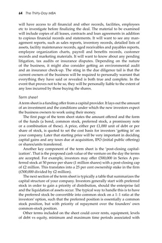 64 The Thirty-Day MBA
will have access to all ﬁnancial and other records, facilities, employees
etc to investigate before ﬁnalizing the deal. The material to be examined
will include copies of all leases, contracts and loan agreements in addition
to copious ﬁnancial records and statements. It will want to see any man-
agement reports, such as sales reports, inventory records, detailed lists of
assets, facility maintenance records, aged receivables and payables reports,
employee organization charts, payroll and beneﬁts records, customer
records and marketing materials. It will want to know about any pending
litigation, tax audits or insurance disputes. Depending on the nature
of the business, it might also consider ge�ing an environmental audit
and an insurance check-up. The sting in the due diligence tail is that the
current owners of the business will be required to personally warrant that
everything they have said or revealed is both true and complete. In the
event that proves not to be so, they will be personally liable to the extent of
any loss incurred by those buying the shares.
Term sheet
Aterm sheet is a funding oﬀer from a capital provider. It lays out the amount
of an investment and the conditions under which the new investors expect
the business owners to work using their money.
The ﬁrst page of the term sheet states the amount oﬀered and the form
of the funds (a bond, common stock, preferred stock, a promissory note
or a combination of these). A price, either per £1,000 unit of debt or per
share of stock, is quoted to set the cost basis for investors ‘ge�ing in’ on
your company. Later that starting price will be very important in deciding
capital gains and any taxes due at acquisition, IPO (initial public oﬀering)
or shares/units transferred.
Another key component of the term sheet is the ‘post-closing capital-
ization’. That is the proposed cash value of the venture on the day the terms
are accepted. For example, investors may oﬀer £500,000 in Series A pre-
ferred stock at 50 pence per share (1 million shares) with a post-closing cap
of £2 million. This translates into a 25 per cent ownership stake in the ﬁrm
(£500,000 divided by £2 million).
The next section of the term sheet is typically a table that summarizes the
capital structure of your company. Investors generally start with preferred
stock in order to gain a priority of distribution, should the enterprise fail
and the liquidation of assets occur. The typical way to handle this is to have
the preferred stock be convertible into common stock on a 1:1 ratio at the
investors’ option, such that the preferred position is essentially a common
stock position, but with priority of repayment over the founders’ own
common-stock position.
Other terms included on the sheet could cover rents, equipment, levels
of debt vs equity, minimum and maximum time periods associated with
 