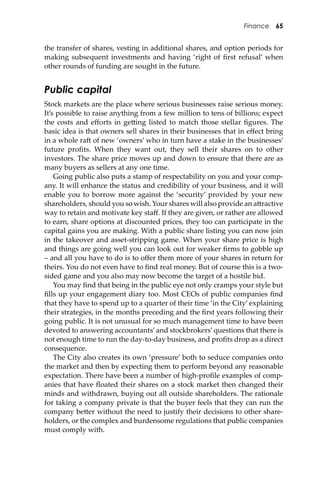 Finance 65
the transfer of shares, vesting in additional shares, and option periods for
making subsequent investments and having ‘right of ﬁrst refusal’ when
other rounds of funding are sought in the future.
Public capital
Stock markets are the place where serious businesses raise serious money.
It’s possible to raise anything from a few million to tens of billions; expect
the costs and eﬀorts in ge�ing listed to match those stellar ﬁgures. The
basic idea is that owners sell shares in their businesses that in eﬀect bring
in a whole ra� of new ‘owners’ who in turn have a stake in the businesses’
future proﬁts. When they want out, they sell their shares on to other
investors. The share price moves up and down to ensure that there are as
many buyers as sellers at any one time.
Going public also puts a stamp of respectability on you and your comp-
any. It will enhance the status and credibility of your business, and it will
enable you to borrow more against the ‘security’ provided by your new
shareholders, should you so wish. Your shares will also provide an a�ractive
way to retain and motivate key staﬀ. If they are given, or rather are allowed
to earn, share options at discounted prices, they too can participate in the
capital gains you are making. With a public share listing you can now join
in the takeover and asset-stripping game. When your share price is high
and things are going well you can look out for weaker ﬁrms to gobble up
– and all you have to do is to oﬀer them more of your shares in return for
theirs. You do not even have to ﬁnd real money. But of course this is a two-
sided game and you also may now become the target of a hostile bid.
You may ﬁnd that being in the public eye not only cramps your style but
ﬁlls up your engagement diary too. Most CEOs of public companies ﬁnd
that they have to spend up to a quarter of their time ‘in the City’ explaining
their strategies, in the months preceding and the ﬁrst years following their
going public. It is not unusual for so much management time to have been
devoted to answering accountants’and stockbrokers’questions that there is
not enough time to run the day-to-day business, and proﬁts drop as a direct
consequence.
The City also creates its own ‘pressure’ both to seduce companies onto
the market and then by expecting them to perform beyond any reasonable
expectation. There have been a number of high-proﬁle examples of comp-
anies that have ﬂoated their shares on a stock market then changed their
minds and withdrawn, buying out all outside shareholders. The rationale
for taking a company private is that the buyer feels that they can run the
company be�er without the need to justify their decisions to other share-
holders, or the complex and burdensome regulations that public companies
must comply with.
 