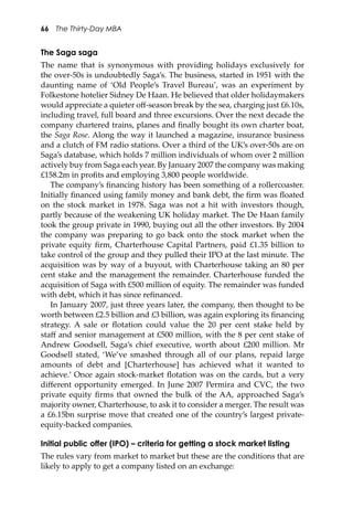 66 The Thirty-Day MBA
The Saga saga
The name that is synonymous with providing holidays exclusively for
the over-50s is undoubtedly Saga’s. The business, started in 1951 with the
daunting name of ‘Old People’s Travel Bureau’, was an experiment by
Folkestone hotelier Sidney De Haan. He believed that older holidaymakers
would appreciate a quieter oﬀ-season break by the sea, charging just £6.10s,
including travel, full board and three excursions. Over the next decade the
company chartered trains, planes and ﬁnally bought its own charter boat,
the Saga Rose. Along the way it launched a magazine, insurance business
and a clutch of FM radio stations. Over a third of the UK’s over-50s are on
Saga’s database, which holds 7 million individuals of whom over 2 million
actively buy from Saga each year. By January 2007 the company was making
£158.2m in proﬁts and employing 3,800 people worldwide.
The company’s ﬁnancing history has been something of a rollercoaster.
Initially ﬁnanced using family money and bank debt, the ﬁrm was ﬂoated
on the stock market in 1978. Saga was not a hit with investors though,
partly because of the weakening UK holiday market. The De Haan family
took the group private in 1990, buying out all the other investors. By 2004
the company was preparing to go back onto the stock market when the
private equity ﬁrm, Charterhouse Capital Partners, paid £1.35 billion to
take control of the group and they pulled their IPO at the last minute. The
acquisition was by way of a buyout, with Charterhouse taking an 80 per
cent stake and the management the remainder. Charterhouse funded the
acquisition of Saga with £500 million of equity. The remainder was funded
with debt, which it has since reﬁnanced.
In January 2007, just three years later, the company, then thought to be
worth between £2.5 billion and £3 billion, was again exploring its ﬁnancing
strategy. A sale or ﬂotation could value the 20 per cent stake held by
staﬀ and senior management at £500 million, with the 8 per cent stake of
Andrew Goodsell, Saga’s chief executive, worth about £200 million. Mr
Goodsell stated, ‘We’ve smashed through all of our plans, repaid large
amounts of debt and [Charterhouse] has achieved what it wanted to
achieve.’ Once again stock-market ﬂotation was on the cards, but a very
diﬀerent opportunity emerged. In June 2007 Permira and CVC, the two
private equity ﬁrms that owned the bulk of the AA, approached Saga’s
majority owner, Charterhouse, to ask it to consider a merger. The result was
a £6.15bn surprise move that created one of the country’s largest private-
equity-backed companies.
Initial public offer (IPO) – criteria for getting a stock market listing
The rules vary from market to market but these are the conditions that are
likely to apply to get a company listed on an exchange:
 