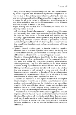 Finance 67
1. Ge�ing listed on a major stock exchange calls for a track record of mak-
ing substantial proﬁts with decent seven-ﬁgure sums being made in the
year you plan to ﬂoat, as this process is known. A listing also calls for a
large proportion, usually at least 25 per cent, of the company’s shares to
be put up for sale at the outset. In addition, you would be expected to
have 100 shareholders now and be able to demonstrate that 100 more
will come on board as a result of the listing.
2. As you draw up your ﬂotation plan and timetable you should have the
following ma�ers in mind:
– Advisers: You will need to be supported by a team which will include a
sponsor, stockbroker, reporting accountant and solicitor. These should
be respected ﬁrms, active in ﬂotation work and familiar with the
company’s type of business. You and your company may be judged by
the company you keep, so choose advisers of good repute and make
sure that the personalities work eﬀectively together. It is very unlikely
that a small local ﬁrm of accountants, however satisfactory, will be up
to this task.
– Sponsor: You will need to appoint a ﬁnancial institution, usually a
merchant banker, to ﬁll this important role. If you do not already have
a merchant bank in mind, your accountant will oﬀer guidance. The job
of the sponsor is to coordinate and drive the project forward.
– Timetable: It is essential to have a timetable for the ﬁnal months dur-
ing the run-up to a ﬂoat – and to adhere to it. The company’s directors
and senior staﬀ will be fully occupied in providing information and
a�ending meetings. They will have to delegate and there must be
suﬃcient backup support to ensure that the business does not suﬀer.
– Management team: A potential investor will want to be satisﬁed
that your company is well managed, at board level and below. It is
important to ensure succession, perhaps by oﬀering key directors and
managers service agreements and share options. It is wise to draw on
the experience of well-qualiﬁed non-executive directors.
– Accounts: The objective is to have a proﬁt record which is rising but,
in achieving this, you will need to take into account directors’ remun-
eration, pension contributions and the elimination of any expenditure
which might be acceptable in a privately owned company but would
not be acceptable in a public company, namely excessive perks such as
yachts, luxury cars, lavish expense accounts and holiday homes.
Accounts must be consolidated and audited to appropriate account-
ing standards and the audit reports must not contain any major qual-
iﬁcations. The auditors will need to be satisﬁed that there are proper
stock records and a consistent basis of valuing stock during the years
prior to ﬂotation. Accounts for the last three years will need to be
disclosed and the date of the last accounts must be within six months
of the issue.
 