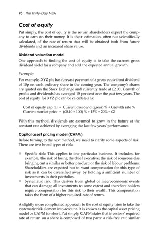 70 The Thirty-Day MBA
Cost of equity
Put simply, the cost of equity is the return shareholders expect the comp-
any to earn on their money. It is their estimation, o�en not scientiﬁcally
calculated, of the rate of return that will be obtained both from future
dividends and an increased share value.
Dividend valuation model
One approach to ﬁnding the cost of equity is to take the current gross
dividend yield for a company and add the expected annual growth.
Example
For example, XYZ plc has forecast payment of a gross equivalent dividend
of 10p on each ordinary share in the coming year. The company’s shares
are quoted on the Stock Exchange and currently trade at £2.00. Growth of
proﬁts and dividends has averaged 15 per cent over the past few years. The
cost of equity for XYZ plc can be calculated as:
Cost of equity capital = Current dividend (gross) % + Growth rate %
Current market price = (£0.10 × 100) % + 15% = 20% = £2
With this method, dividends are assumed to grow in the future at the
constant rate achieved by averaging the last few years’ performance.
Capital asset pricing model (CAPM)
Before turning to the next method, we need to clarify some aspects of risk.
There are two broad types of risk:
 Speciﬁc risk: This applies to one particular business. It includes, for
example, the risk of losing the chief executive; the risk of someone else
bringing out a similar or be�er product; or the risk of labour problems.
Shareholders are expected not to want compensation for this type of
risk as it can be diversiﬁed away by holding a suﬃcient number of
investments in their portfolios.
 Systematic risk: This derives from global or macroeconomic events
that can damage all investments to some extent and therefore holders
require compensation for this risk to their wealth. This compensation
takes the form of a higher required rate of return.
A slightly more complicated approach to the cost of equity tries to take the
systematic risk element into account. It is known as the capital asset pricing
model or CAPM for short. Put simply, CAPM states that investors’required
rate of return on a share is composed of two parts: a risk-free rate similar
 