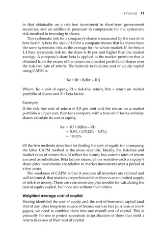 Finance 71
to that obtainable on a risk-free investment in short-term government
securities; and an additional premium to compensate for the systematic
risk involved in investing in shares.
This systematic risk for a company’s shares is measured by the size of its
beta factor. A beta the size of 1.0 for a company means that its shares have
the same systematic risk as the average for the whole market. If the beta is
1.4 then systematic risk for the share is 40 per cent higher than the market
average. A company’s share beta is applied to the market premium that is
obtained from the excess of the return on a market portfolio of shares over
the risk-free rate of return. The formula to calculate cost of equity capital
using CAPM is:
Ke = Rf + B(Rm – Rf)
Where: Ke = cost of equity, Rf = risk-free return, Rm = return on market
portfolio of shares and B = beta factor.
Example
If the risk-free rate of return is 5.5 per cent and the return on a market
portfolio is 12 per cent, then for a company with a beta of 0.7 for its ordinary
shares calculate its cost of equity.
Ke = Rf + B(Rm – Rf)
= 5.5% + 0.7(12% – 5.5%)
= 10.05%
Of the two methods described for ﬁnding the cost of equity for a company,
the la�er CAPM method is the more scientiﬁc. Ideally, the risk-free and
market rates of return should reﬂect the future, but current rates of return
are used as substitutes. Beta factors measure how sensitive each company’s
share price movements are relative to market movements over a period of
a few years.
The weakness of CAPM is that it assumes all investors are rational and
well informed, that markets are perfect and that there is an unlimited supply
of risk-free money. There are even more complex models for calculating the
cost of equity capital, but none are without their critics.
Weighted average cost of capital
Having identiﬁed the cost of equity and the cost of borrowed capital (and
that of any other long-term source of ﬁnance such as hire purchase or mort-
gages), we need to combine them into one overall cost of capital. This is
primarily for use in project appraisals as justiﬁcation of those that yield a
return in excess of their cost of capital.
 