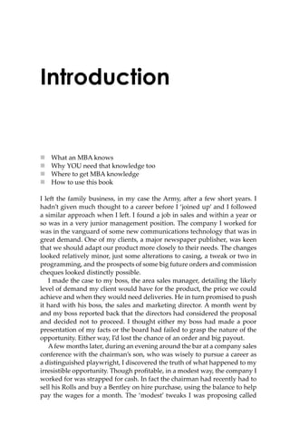 Introduction
 What an MBA knows
 Why YOU need that knowledge too
 Where to get MBA knowledge
 How to use this book
I le� the family business, in my case the Army, a�er a few short years. I
hadn’t given much thought to a career before I ‘joined up’ and I followed
a similar approach when I le�. I found a job in sales and within a year or
so was in a very junior management position. The company I worked for
was in the vanguard of some new communications technology that was in
great demand. One of my clients, a major newspaper publisher, was keen
that we should adapt our product more closely to their needs. The changes
looked relatively minor, just some alterations to casing, a tweak or two in
programming, and the prospects of some big future orders and commission
cheques looked distinctly possible.
I made the case to my boss, the area sales manager, detailing the likely
level of demand my client would have for the product, the price we could
achieve and when they would need deliveries. He in turn promised to push
it hard with his boss, the sales and marketing director. A month went by
and my boss reported back that the directors had considered the proposal
and decided not to proceed. I thought either my boss had made a poor
presentation of my facts or the board had failed to grasp the nature of the
opportunity. Either way, I’d lost the chance of an order and big payout.
Afew months later, during an evening around the bar at a company sales
conference with the chairman’s son, who was wisely to pursue a career as
a distinguished playwright, I discovered the truth of what happened to my
irresistible opportunity. Though proﬁtable, in a modest way, the company I
worked for was strapped for cash. In fact the chairman had recently had to
sell his Rolls and buy a Bentley on hire purchase, using the balance to help
pay the wages for a month. The ‘modest’ tweaks I was proposing called
 