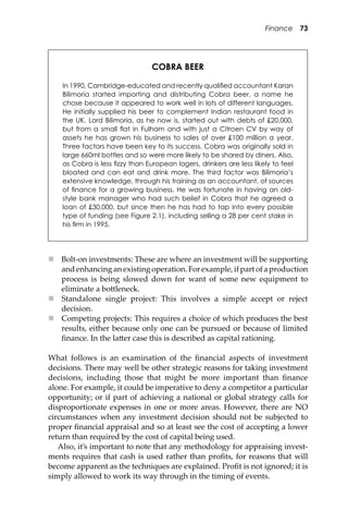 Finance 73
 Bolt-on investments: These are where an investment will be supporting
and enhancing an existing operation. For example, if part of a production
process is being slowed down for want of some new equipment to
eliminate a bo�leneck.
 Standalone single project: This involves a simple accept or reject
decision.
 Competing projects: This requires a choice of which produces the best
results, either because only one can be pursued or because of limited
ﬁnance. In the la�er case this is described as capital rationing.
What follows is an examination of the ﬁnancial aspects of investment
decisions. There may well be other strategic reasons for taking investment
decisions, including those that might be more important than ﬁnance
alone. For example, it could be imperative to deny a competitor a particular
opportunity; or if part of achieving a national or global strategy calls for
disproportionate expenses in one or more areas. However, there are NO
circumstances when any investment decision should not be subjected to
proper ﬁnancial appraisal and so at least see the cost of accepting a lower
return than required by the cost of capital being used.
Also, it’s important to note that any methodology for appraising invest-
ments requires that cash is used rather than proﬁts, for reasons that will
become apparent as the techniques are explained. Proﬁt is not ignored; it is
simply allowed to work its way through in the timing of events.
COBRA BEER
In 1990, Cambridge-educated and recently qualiﬁed accountant Karan
Bilimoria started importing and distributing Cobra beer, a name he
chose because it appeared to work well in lots of different languages.
He initially supplied his beer to complement Indian restaurant food in
the UK. Lord Bilimoria, as he now is, started out with debts of £20,000,
but from a small ﬂat in Fulham and with just a Citroen CV by way of
assets he has grown his business to sales of over £100 million a year.
Three factors have been key to its success. Cobra was originally sold in
large 660ml bottles and so were more likely to be shared by diners. Also,
as Cobra is less ﬁzzy than European lagers, drinkers are less likely to feel
bloated and can eat and drink more. The third factor was Bilimoria’s
extensive knowledge, through his training as an accountant, of sources
of ﬁnance for a growing business. He was fortunate in having an old-
style bank manager who had such belief in Cobra that he agreed a
loan of £30,000, but since then he has had to tap into every possible
type of funding (see Figure 2.1), including selling a 28 per cent stake in
his ﬁrm in 1995.
 