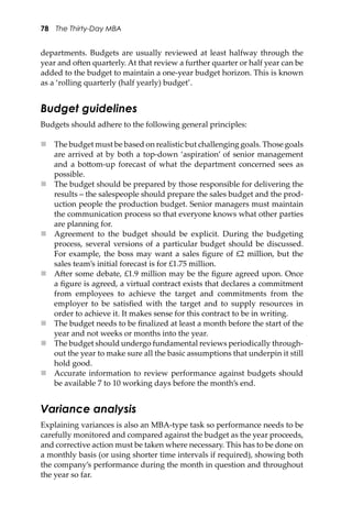 78 The Thirty-Day MBA
departments. Budgets are usually reviewed at least halfway through the
year and o�en quarterly. At that review a further quarter or half year can be
added to the budget to maintain a one-year budget horizon. This is known
as a ‘rolling quarterly (half yearly) budget’.
Budget guidelines
Budgets should adhere to the following general principles:
 The budget must be based on realistic but challenging goals. Those goals
are arrived at by both a top-down ‘aspiration’ of senior management
and a bo�om-up forecast of what the department concerned sees as
possible.
 The budget should be prepared by those responsible for delivering the
results – the salespeople should prepare the sales budget and the prod-
uction people the production budget. Senior managers must maintain
the communication process so that everyone knows what other parties
are planning for.
 Agreement to the budget should be explicit. During the budgeting
process, several versions of a particular budget should be discussed.
For example, the boss may want a sales ﬁgure of £2 million, but the
sales team’s initial forecast is for £1.75 million.
 A�er some debate, £1.9 million may be the ﬁgure agreed upon. Once
a ﬁgure is agreed, a virtual contract exists that declares a commitment
from employees to achieve the target and commitments from the
employer to be satisﬁed with the target and to supply resources in
order to achieve it. It makes sense for this contract to be in writing.
 The budget needs to be ﬁnalized at least a month before the start of the
year and not weeks or months into the year.
 The budget should undergo fundamental reviews periodically through-
out the year to make sure all the basic assumptions that underpin it still
hold good.
 Accurate information to review performance against budgets should
be available 7 to 10 working days before the month’s end.
Variance analysis
Explaining variances is also an MBA-type task so performance needs to be
carefully monitored and compared against the budget as the year proceeds,
and corrective action must be taken where necessary. This has to be done on
a monthly basis (or using shorter time intervals if required), showing both
the company’s performance during the month in question and throughout
the year so far.
 