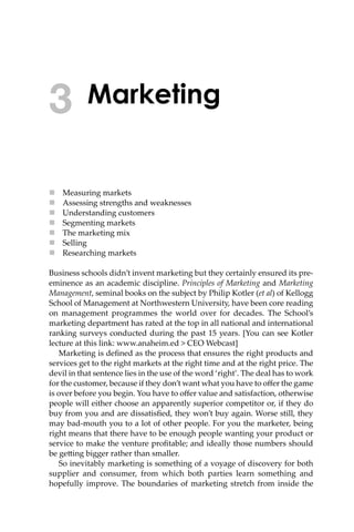 Marketing
 Measuring markets
 Assessing strengths and weaknesses
 Understanding customers
 Segmenting markets
 The marketing mix
 Selling
 Researching markets
Business schools didn’t invent marketing but they certainly ensured its pre-
eminence as an academic discipline. Principles of Marketing and Marketing
Management, seminal books on the subject by Philip Kotler (et al) of Kellogg
School of Management at Northwestern University, have been core reading
on management programmes the world over for decades. The School’s
marketing department has rated at the top in all national and international
ranking surveys conducted during the past 15 years. [You can see Kotler
lecture at this link: www.anaheim.ed > CEO Webcast]
Marketing is deﬁned as the process that ensures the right products and
services get to the right markets at the right time and at the right price. The
devil in that sentence lies in the use of the word ‘right’. The deal has to work
for the customer, because if they don’t want what you have to oﬀer the game
is over before you begin. You have to oﬀer value and satisfaction, otherwise
people will either choose an apparently superior competitor or, if they do
buy from you and are dissatisﬁed, they won’t buy again. Worse still, they
may bad-mouth you to a lot of other people. For you the marketer, being
right means that there have to be enough people wanting your product or
service to make the venture proﬁtable; and ideally those numbers should
be ge�ing bigger rather than smaller.
So inevitably marketing is something of a voyage of discovery for both
supplier and consumer, from which both parties learn something and
hopefully improve. The boundaries of marketing stretch from inside the
3
 