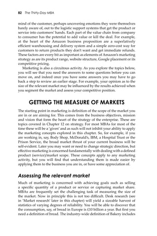 82 The Thirty-Day MBA
mind of the customer, perhaps uncovering emotions they were themselves
barely aware of, out to the logistic support systems that get the product or
service into customers’ hands. Each part of the value chain from company
to consumer has the potential to add value or kill the deal. For example,
at the heart of the Amazon business proposition are a superlatively
eﬃcient warehousing and delivery system and a simple zero-cost way for
customers to return products they don’t want and get immediate refunds.
These factors are every bit as important as elements of Amazon’s marketing
strategy as are its product range, website structure, Google placement or its
competitive pricing.
Marketing is also a circuitous activity. As you explore the topics below,
you will see that you need the answers to some questions before you can
move on, and indeed once you have some answers you may have to go
back a step to review an earlier stage. For example, your opinion as to the
size of the relevant market may be inﬂuenced by the results achieved when
you segment the market and assess your competitive position.
GETTING THE MEASURE OF MARKETS
The starting point in marketing is deﬁnition of the scope of the market you
are in or are aiming for. This comes from the business objectives, mission
and vision that form the heart of the strategy of the enterprise. These are
topics covered in Chapter 12 on strategy. For most MBAs for most of the
time these will be a ‘given’ and as such will not inhibit your ability to apply
the marketing concepts explored in this chapter. So, for example, if you
are working in, say, Body Shop, McDonald’s, IBM, a Hospital Trust or the
Prison Service, the broad market thrust of your current business will be
self-evident. Later you may want or need to change strategic direction, but
eﬀective marketing is concerned fundamentally with dealing with a deﬁned
product (service)/market scope. These concepts apply to any marketing
activity, but you will ﬁnd that understanding them is made easier by
applying them to the business you are in, or have some appreciation of.
Assessing the relevant market
Much of marketing is concerned with achieving goals such as selling
a speciﬁc quantity of a product or service or capturing market share.
MBAs are frequently set the challenging task of measuring the size of
the market. Now in principle this is not too diﬃcult. Desk research (see
in ‘Market research’ later in this chapter) will yield a sizeable harvest of
statistics of varying degrees of reliability. You will be able to discover that
the consumption, say, of bread in Europe is £10 billion a year. But ﬁrst you
need a deﬁnition of bread. The industry-wide deﬁnition of Bakery includes
 