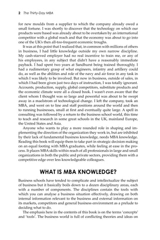 2 The Thirty-Day MBA
for new moulds from a supplier to which the company already owed a
small fortune. I was shortly to discover that the technology on which our
products were based was already about to be overtaken by an international
competitor with a global reach and that the economy was about to go into
one of the UK’s then all-too-frequent economic troughs.
It was at this point that I realized that, in common with millions of others
in business, I had li�le knowledge outside my own narrow discipline.
My cash-starved employer had no real incentive to train me, or any of
his employees, in any subject that didn’t have a reasonably immediate
payback. I had spent two years at Sandhurst being trained thoroughly. I
had a rudimentary grasp of what engineers, infantry and artillery could
do, as well as the abilities and role of the navy and air force in any task in
which I was likely to be involved. But now in business, outside of sales, in
which I had been given just two days of instruction, I was totally ignorant.
Accounts, production, supply, global competitors, substitute products and
the economic climate were all a closed book. I wasn’t even aware that the
client whom I thought was so large and powerful was about to be swept
away in a maelstrom of technological change. I le� the company, took an
MBA, and went on to line and staﬀ positions around the world and then
to running businesses, small at ﬁrst and eventually quite large. A spell in
consulting was followed by a return to the business school world, this time
to teach and research in some great schools in the UK, mainland Europe,
the United States and Asia.
Anyone who wants to play a more rounded role in shaping and im-
plementing the direction of the organization they work in, but are inhibited
by their lack of fundamental business knowledge, needs MBA knowledge.
Reading this book will equip them to take part in strategic decision making
on an equal footing with MBA graduates, while feeling at ease in the pro-
cess. It places MBA skills within reach of all professionals in large and small
organizations in both the public and private sectors, providing them with a
competitive edge over less knowledgeable colleagues.
WHAT IS MBA KNOWLEDGE?
Business schools have tended to complicate and intellectualize the subject
of business but it basically boils down to a dozen disciplinary areas, each
with a number of components. The disciplines contain the tools with
which you can analyse a business situation eﬀectively, drawing on both
internal information relevant to the business and external information on
its markets, competitors and general business environment as a prelude to
deciding what to do.
The emphasis here in the contents of this book is on the terms ‘concepts’
and ‘tools’. The business world is full of conﬂicting theories and ideas on
 