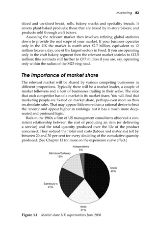 Marketing 83
sliced and un-sliced bread, rolls, bakery snacks and speciality breads. It
covers plant-baked products; those that are baked by in-store bakers; and
products sold through cra� bakers.
Assessing the relevant market then involves reﬁning global statistics
down to provide the real scope of your market. If your business operates
only in the UK the market is worth over £2.7 billion, equivalent to 12
million loaves a day, one of the largest sectors in Food. If you are operating
only in the cra� bakery segment then the relevant market shrinks to £13.5
million; this contracts still further to £9.7 million if you are, say, operating
only within the radius of the M25 ring road.
The importance of market share
The relevant market will be shared by various competing businesses in
diﬀerent proportions. Typically there will be a market leader, a couple of
market followers and a host of businesses trailing in their wake. The slice
that each competitor has of a market is its market share. You will ﬁnd that
marketing people are ﬁxated on market share, perhaps even more so than
on absolute sales. That may appear li�le more than a rational desire to beat
the ‘enemy’ and appear higher in rankings, but it has a much more deep-
seated and profound logic.
Back in the 1960s a ﬁrm of US management consultants observed a con-
sistent relationship between the cost of producing an item (or delivering
a service) and the total quantity produced over the life of the product
concerned. They noticed that total unit costs (labour and materials) fell by
between 20 and 30 per cent for every doubling of the cumulative quantity
produced. (See Chapter 12 for more on the experience curve eﬀect.)
Tesco
40%
Asda
21%
Morrison/Safeway
15%
Independents
3%
Sainsbury's
21%
Figure 3.1 Market share UK supermarkets June 2008
 