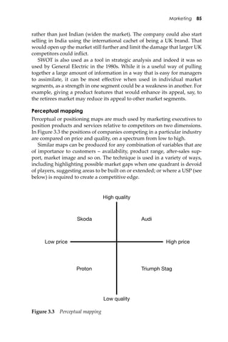 Marketing 85
rather than just Indian (widen the market). The company could also start
selling in India using the international cachet of being a UK brand. That
would open up the market still further and limit the damage that larger UK
competitors could inﬂict.
SWOT is also used as a tool in strategic analysis and indeed it was so
used by General Electric in the 1980s. While it is a useful way of pulling
together a large amount of information in a way that is easy for managers
to assimilate, it can be most eﬀective when used in individual market
segments, as a strength in one segment could be a weakness in another. For
example, giving a product features that would enhance its appeal, say, to
the retirees market may reduce its appeal to other market segments.
Perceptual mapping
Perceptual or positioning maps are much used by marketing executives to
position products and services relative to competitors on two dimensions.
In Figure 3.3 the positions of companies competing in a particular industry
are compared on price and quality, on a spectrum from low to high.
Similar maps can be produced for any combination of variables that are
of importance to customers – availability, product range, a�er-sales sup-
port, market image and so on. The technique is used in a variety of ways,
including highlighting possible market gaps when one quadrant is devoid
of players, suggesting areas to be built on or extended; or where a USP (see
below) is required to create a competitive edge.
High quality
AudiSkoda
Low quality
High priceLow price
Proton Triumph Stag
Figure 3.3 Perceptual mapping
 