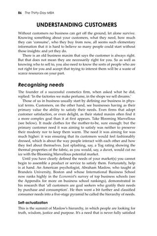 86 The Thirty-Day MBA
UNDERSTANDING CUSTOMERS
Without customers no business can get oﬀ the ground, let alone survive.
Knowing something about your customers, what they need, how much
they can ‘consume’, who they buy from now, all seems such elementary
information that it is hard to believe so many people could start without
those insights: and yet they do.
There is an old business maxim that says the customer is always right.
But that does not mean they are necessarily right for you. So as well as
knowing who to sell to, you also need to know the sorts of people who are
not right for you and accept that trying to interest them will be a waste of
scarce resources on your part.
Recognizing needs
The founder of a successful cosmetics ﬁrm, when asked what he did,
replied: ‘In the factories we make perfume, in the shops we sell dreams.’
Those of us in business usually start by deﬁning our business in phys-
ical terms. Customers, on the other hand, see businesses having as their
primary value the ability to satisfy their needs. Even ﬁrms that adopt
customer satisfaction, or even delight, as their stated maxim o�en ﬁnd it
a more complex goal than it at ﬁrst appears. Take Blooming Marvellous
(see below). It made clothes for the mother-to-be, sure enough: but the
primary customer need it was aiming to satisfy was neither to preserve
their modesty nor to keep them warm. The need it was aiming for was
much higher: it was ensuring that its customers would feel fashionably
dressed, which is about the way people interact with each other and how
they feel about themselves. Just splashing, say, a Tog rating showing the
thermal properties of the fabric, as you would, say, a duvet, would cut no
ice with the Blooming Marvellous potential market.
Until you have clearly deﬁned the needs of your market(s) you cannot
begin to assemble a product or service to satisfy them. Fortunately, help
is at hand. An American psychologist, Abraham Maslow, who taught at
Brandeis University, Boston and whose International Business School
now ranks highly in the Economist’s survey of top business schools (see
the Appendix for more on business school rankings), demonstrated in
his research that ‘all customers are goal seekers who gratify their needs
by purchase and consumption’. He then went a bit further and classiﬁed
consumer needs into a ﬁve-stage pyramid he called the hierarchy of needs.
Self-actualization
This is the summit of Maslow’s hierarchy, in which people are looking for
truth, wisdom, justice and purpose. It’s a need that is never fully satisﬁed
 