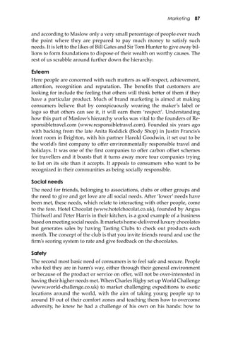 Marketing 87
and according to Maslow only a very small percentage of people ever reach
the point where they are prepared to pay much money to satisfy such
needs. It is le� to the likes of Bill Gates and Sir Tom Hunter to give away bil-
lions to form foundations to dispose of their wealth on worthy causes. The
rest of us scrabble around further down the hierarchy.
Esteem
Here people are concerned with such ma�ers as self-respect, achievement,
a�ention, recognition and reputation. The beneﬁts that customers are
looking for include the feeling that others will think be�er of them if they
have a particular product. Much of brand marketing is aimed at making
consumers believe that by conspicuously wearing the maker’s label or
logo so that others can see it, it will earn them ‘respect’. Understanding
how this part of Maslow’s hierarchy works was vital to the founders of Re-
sponsibletravel.com (www.responsibletravel.com). Founded six years ago
with backing from the late Anita Roddick (Body Shop) in Justin Francis’s
front room in Brighton, with his partner Harold Goodwin, it set out to be
the world’s ﬁrst company to oﬀer environmentally responsible travel and
holidays. It was one of the ﬁrst companies to oﬀer carbon oﬀset schemes
for travellers and it boasts that it turns away more tour companies trying
to list on its site than it accepts. It appeals to consumers who want to be
recognized in their communities as being socially responsible.
Social needs
The need for friends, belonging to associations, clubs or other groups and
the need to give and get love are all social needs. A�er ‘lower’ needs have
been met, these needs, which relate to interacting with other people, come
to the fore. Hotel Chocolat (www.hotelchocolat.co.uk), founded by Angus
Thirlwell and Peter Harris in their kitchen, is a good example of a business
based on meeting social needs. It markets home-delivered luxury chocolates
but generates sales by having Tasting Clubs to check out products each
month. The concept of the club is that you invite friends round and use the
ﬁrm’s scoring system to rate and give feedback on the chocolates.
Safety
The second most basic need of consumers is to feel safe and secure. People
who feel they are in harm’s way, either through their general environment
or because of the product or service on oﬀer, will not be over-interested in
having their higher needs met. When Charles Rigby set up World Challenge
(www.world-challenge.co.uk) to market challenging expeditions to exotic
locations around the world, with the aim of taking young people up to
around 19 out of their comfort zones and teaching them how to overcome
adversity, he knew he had a challenge of his own on his hands: how to
 