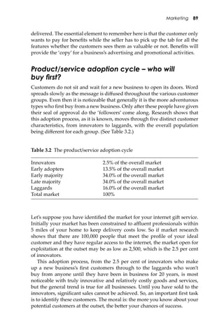 Marketing 89
delivered. The essential element to remember here is that the customer only
wants to pay for beneﬁts while the seller has to pick up the tab for all the
features whether the customers sees them as valuable or not. Beneﬁts will
provide the ‘copy’ for a business’s advertising and promotional activities.
Product/service adoption cycle – who will
buy ﬁrst?
Customers do not sit and wait for a new business to open its doors. Word
spreads slowly as the message is diﬀused throughout the various customer
groups. Even then it is noticeable that generally it is the more adventurous
types who ﬁrst buy from a new business. Only a�er these people have given
their seal of approval do the ‘followers’ come along. Research shows that
this adoption process, as it is known, moves through ﬁve distinct customer
characteristics, from innovators to laggards, with the overall population
being diﬀerent for each group. (See Table 3.2.)
Table 3.2 The product/service adoption cycle
Innovators 2.5% of the overall market
Early adopters 13.5% of the overall market
Early majority 34.0% of the overall market
Late majority 34.0% of the overall market
Laggards 16.0% of the overall market
Total market 100%
Let’s suppose you have identiﬁed the market for your internet gi� service.
Initially your market has been constrained to aﬄuent professionals within
5 miles of your home to keep delivery costs low. So if market research
shows that there are 100,000 people that meet the proﬁle of your ideal
customer and they have regular access to the internet, the market open for
exploitation at the outset may be as low as 2,500, which is the 2.5 per cent
of innovators.
This adoption process, from the 2.5 per cent of innovators who make
up a new business’s ﬁrst customers through to the laggards who won’t
buy from anyone until they have been in business for 20 years, is most
noticeable with truly innovative and relatively costly goods and services,
but the general trend is true for all businesses. Until you have sold to the
innovators, signiﬁcant sales cannot be achieved. So, an important ﬁrst task
is to identify these customers. The moral is: the more you know about your
potential customers at the outset, the be�er your chances of success.
 
