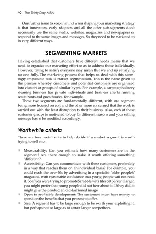 90 The Thirty-Day MBA
One further issue to keep in mind when shaping your marketing strategy
is that innovators, early adopters and all the other sub-segments don’t
necessarily use the same media, websites, magazines and newspapers or
respond to the same images and messages. So they need to be marketed to
in very diﬀerent ways.
SEGMENTING MARKETS
Having established that customers have diﬀerent needs means that we
need to organize our marketing eﬀort so as to address those individually.
However, trying to satisfy everyone may mean that we end up satisfying
no one fully. The marketing process that helps us deal with this seem-
ingly impossible task is market segmentation. This is the name given to
the process whereby customers and potential customers are organized
into clusters or groups of ‘similar’ types. For example, a carpet/upholstery
cleaning business has private individuals and business clients running
restaurants and guesthouses, for example.
These two segments are fundamentally diﬀerent, with one segment
being more focused on cost and the other more concerned that the work is
carried out with the least disruption to their business. Also, each of these
customer groups is motivated to buy for diﬀerent reasons and your selling
message has to be modiﬁed accordingly.
Worthwhile criteria
These are four useful rules to help decide if a market segment is worth
trying to sell into:
 Measurability: Can you estimate how many customers are in the
segment? Are there enough to make it worth oﬀering something
‘diﬀerent’?
 Accessibility: Can you communicate with these customers, preferably
in a way that reaches them on an individual basis? For example, you
could reach the over-50s by advertising in a specialist ‘older people’s’
magazine, with reasonable conﬁdence that young people will not read
it. So if you were trying to promote Scrabble with tiles 50 per cent larger,
you might prefer that young people did not hear about it. If they did, it
might give the product an old-fashioned image.
 Open to proﬁtable development: The customers must have money to
spend on the beneﬁts that you propose to oﬀer.
 Size: A segment has to be large enough to be worth your exploiting it,
but perhaps not so large as to a�ract larger competitors.
 