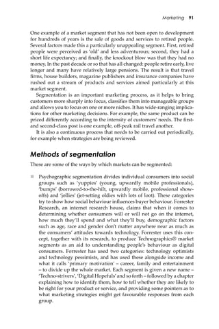 Marketing 91
One example of a market segment that has not been open to development
for hundreds of years is the sale of goods and services to retired people.
Several factors made this a particularly unappealing segment. First, retired
people were perceived as ‘old’ and less adventurous; second, they had a
short life expectancy; and ﬁnally, the knockout blow was that they had no
money. In the past decade or so that has all changed: people retire early, live
longer and many have relatively large pensions. The result is that travel
ﬁrms, house builders, magazine publishers and insurance companies have
rushed out a stream of products and services aimed particularly at this
market segment.
Segmentation is an important marketing process, as it helps to bring
customers more sharply into focus, classiﬁes them into manageable groups
and allows you to focus on one or more niches. It has wide-ranging implica-
tions for other marketing decisions. For example, the same product can be
priced diﬀerently according to the intensity of customers’ needs. The ﬁrst-
and second-class post is one example, oﬀ-peak rail travel another.
It is also a continuous process that needs to be carried out periodically,
for example when strategies are being reviewed.
Methods of segmentation
These are some of the ways by which markets can be segmented:
 Psychographic segmentation divides individual consumers into social
groups such as ‘yuppies’ (young, upwardly mobile professionals),
‘bumps’ (borrowed-to-the-hilt, upwardly mobile, professional show-
oﬀs) and ‘jollies’ (jet-se�ing oldies with lots of loot). These categories
try to show how social behaviour inﬂuences buyer behaviour. Forrester
Research, an internet research house, claims that when it comes to
determining whether consumers will or will not go on the internet,
how much they’ll spend and what they’ll buy, demographic factors
such as age, race and gender don’t ma�er anywhere near as much as
the consumers’ a�itudes towards technology. Forrester uses this con-
cept, together with its research, to produce Technographics® market
segments as an aid to understanding people’s behaviour as digital
consumers. Forrester has used two categories: technology optimists
and technology pessimists, and has used these alongside income and
what it calls ‘primary motivation’ – career, family and entertainment
– to divide up the whole market. Each segment is given a new name –
‘Techno-strivers’, ‘Digital Hopefuls’and so forth – followed by a chapter
explaining how to identify them, how to tell whether they are likely to
be right for your product or service, and providing some pointers as to
what marketing strategies might get favourable responses from each
group.
 