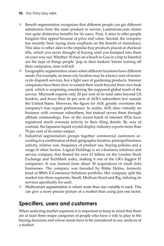 92 The Thirty-Day MBA
 Beneﬁt segmentation recognizes that diﬀerent people can get diﬀerent
satisfaction from the same product or service. Lastminute.com claims
two quite distinctive beneﬁts for its users. First, it aims to oﬀer people
bargains that appeal because of price and value. Second, the company
has recently been laying more emphasis on the beneﬁt of immediacy.
This idea is rather akin to the impulse-buy products placed at checkout
tills, which you never thought of buying until you bumped into them
on your way out. Whether 10 days on a beach in Goa or a trip to Istanbul
are the type of things people ‘pop in their baskets’ before turning oﬀ
their computers, time will tell.
 Geographic segmentation arises when diﬀerent locations have diﬀerent
needs. For example, an inner-city location may be a heavy user of motor-
cycle dispatch services, but a light user of gardening products. Internet
companies have been slow to extend their reach beyond their own back
yard, which is surprising considering the supposed global reach of the
service. Microso� exports only 20 per cent of its total sales beyond US
borders, and fewer than 16 per cent of AOL’s subscribers live outside
the United States. However, the ﬁgure for AOL greatly overstates the
company’s true export performance. In reality, AOL does virtually no
business with overseas subscribers, but instead serves them through
aﬃliate relationships. Few of the recent batch of internet IPOs have
registered much overseas activity in their ﬁling details. By way of
contrast, the Japanese liquid crystal display industry exports more than
70 per cent of its entire output.
 Industrial segmentation groups together commercial customers ac-
cording to a combination of their geographic location, principal business
activity, relative size, frequency of product use, buying policies and a
range of other factors. Logical Holdings is an e-business solutions and
service company that ﬂoated for over £1 billion on the London Stock
Exchange and TechMark index, making it one of the UK’s biggest IT
companies. It was formed from about 30 acquisitions of small (ish)
businesses. The company was founded by Rikke Helms, formerly
head of IBM’s E-Commerce Solutions portfolio. Her company split the
market into three segments: Small, Medium-Sized and Big, tailoring its
services speciﬁcally for each.
 Multivariant segmentation is where more than one variable is used. This
can give a more precise picture of a market than using just one factor.
Speciﬁers, users and customers
When analysing market segments it is important to keep in mind that there
are at least three major categories of people who have a role to play in the
buying decisions and whose needs have to be considered in any analysis of
a market:
 