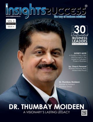 DR. THUMBAY MOIDEENDR. THUMBAY MOIDEEN
A VISIONARY’S LASTING LEGACY
T
H
E
30
BUSINESS
LEADERS
Influential
TO WATCH IN 2019
EXPERT’S NOTE
A Guide to Stay Calm
and Focused in the
Lowest or Turbulent
Phase of Business
VOL 3
ISSUE-4
MARCH-2019
Dr. Thumbay Moideen
Founder & President
Thumbay Group
Up, Close & Personal
Business Personas Who
Made India Proud
 