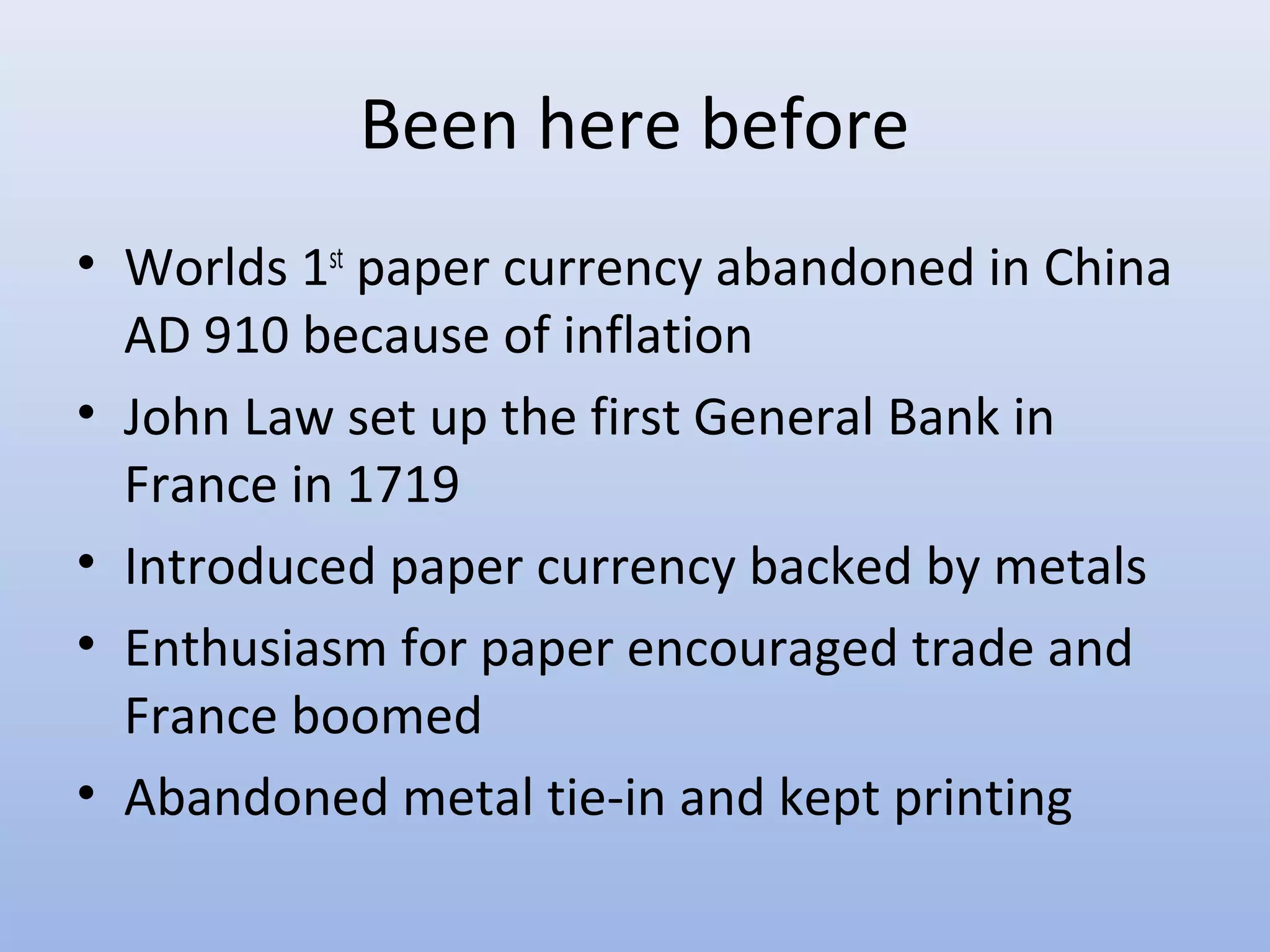 Been here before
• Worlds 1st paper currency abandoned in China
  AD 910 because of inflation
• John Law set up the first General Bank in
  France in 1719
• Introduced paper currency backed by metals
• Enthusiasm for paper encouraged trade and
  France boomed
• Abandoned metal tie-in and kept printing
 
