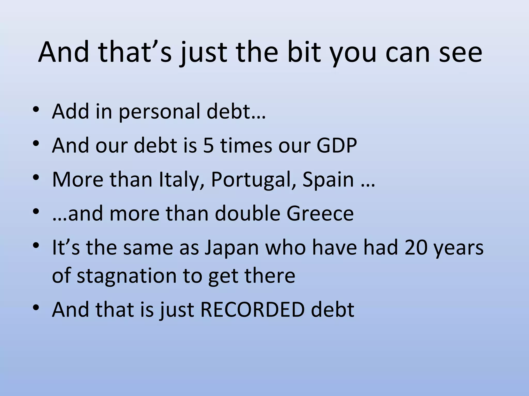 And that’s just the bit you can see
• Add in personal debt…
• And our debt is 5 times our GDP
• More than Italy, Portugal, Spain …
• …and more than double Greece
• It’s the same as Japan who have had 20 years
  of stagnation to get there
• And that is just RECORDED debt
 