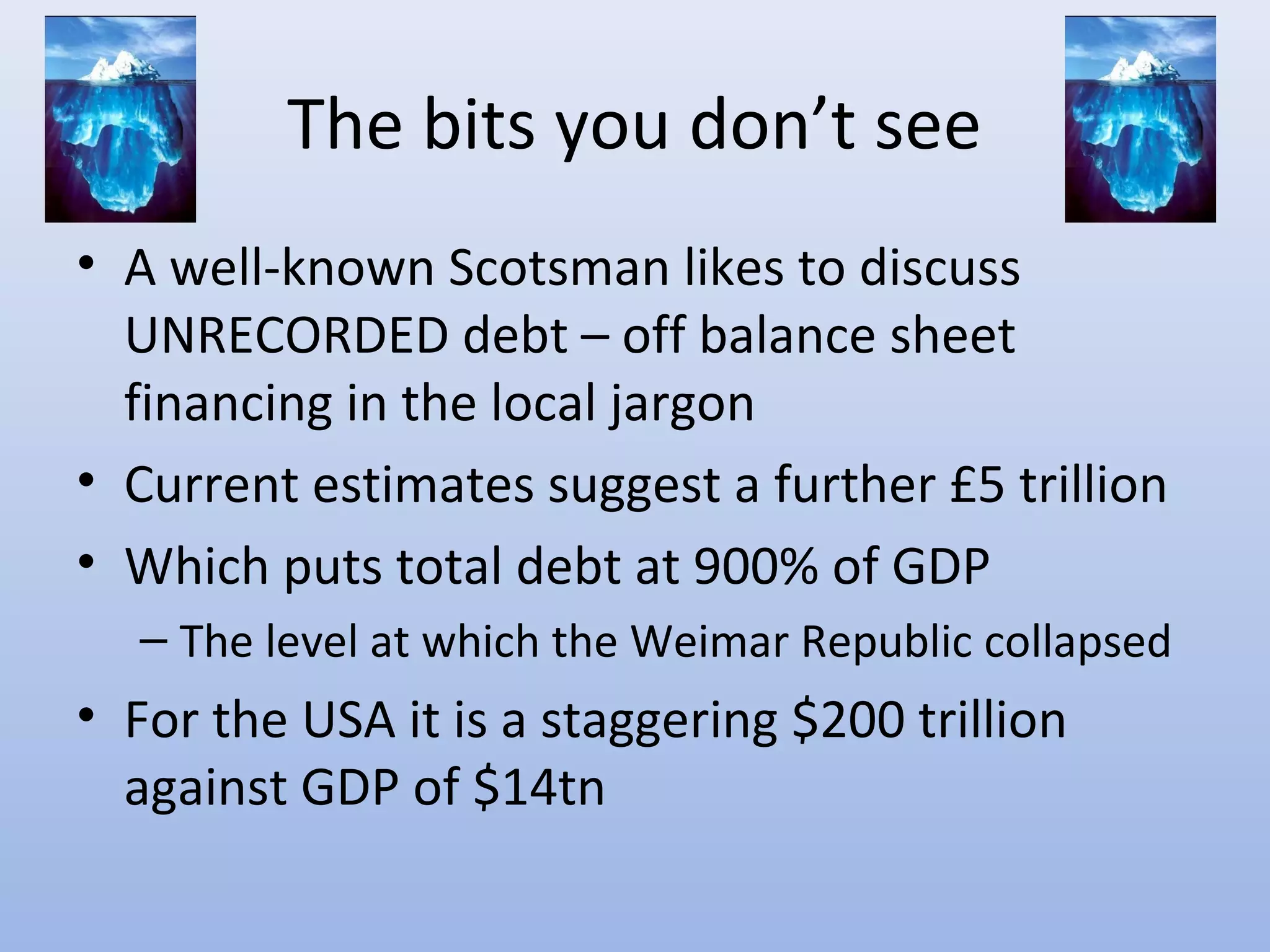 The bits you don’t see
• A well-known Scotsman likes to discuss
  UNRECORDED debt – off balance sheet
  financing in the local jargon
• Current estimates suggest a further £5 trillion
• Which puts total debt at 900% of GDP
  – The level at which the Weimar Republic collapsed
• For the USA it is a staggering $200 trillion
  against GDP of $14tn
 