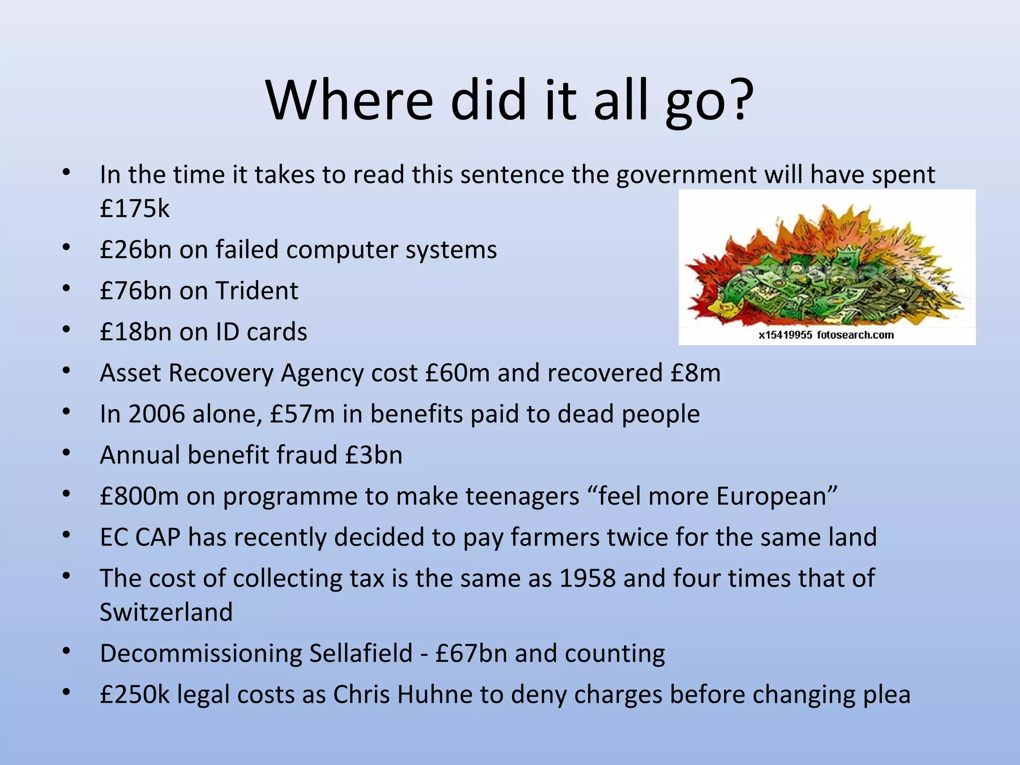 Where did it all go?
•   In the time it takes to read this sentence the government will have spent
    £175k
•   £26bn on failed computer systems
•   £76bn on Trident
•   £18bn on ID cards
•   Asset Recovery Agency cost £60m and recovered £8m
•   In 2006 alone, £57m in benefits paid to dead people
•   Annual benefit fraud £3bn
•   £800m on programme to make teenagers “feel more European”
•   EC CAP has recently decided to pay farmers twice for the same land
•   The cost of collecting tax is the same as 1958 and four times that of
    Switzerland
•   Decommissioning Sellafield - £67bn and counting
•   £250k legal costs as Chris Huhne to deny charges before changing plea
 