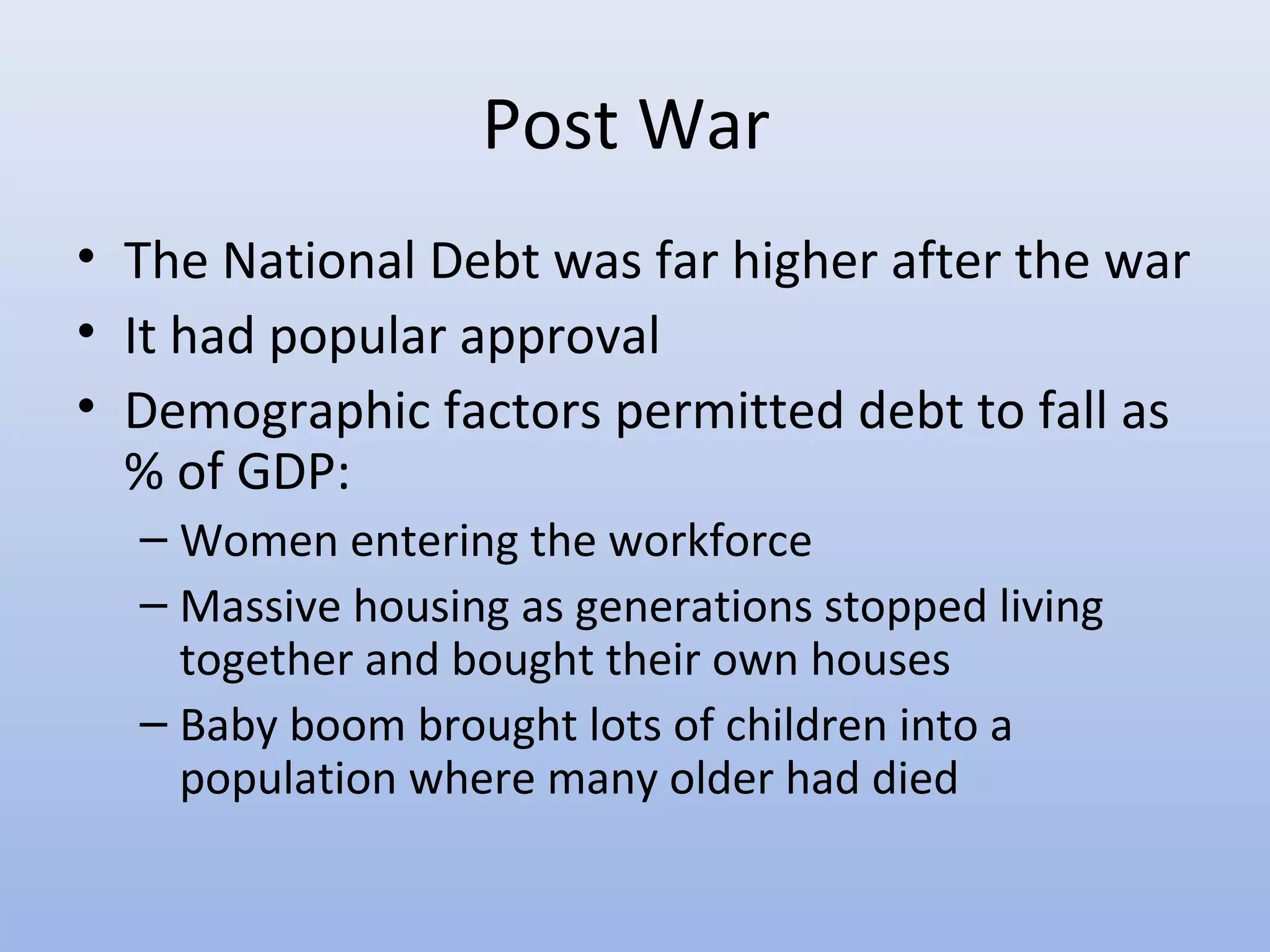 Post War
• The National Debt was far higher after the war
• It had popular approval
• Demographic factors permitted debt to fall as
  % of GDP:
  – Women entering the workforce
  – Massive housing as generations stopped living
    together and bought their own houses
  – Baby boom brought lots of children into a
    population where many older had died
 