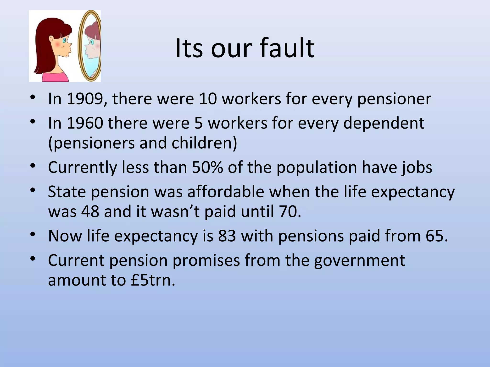 Its our fault
• In 1909, there were 10 workers for every pensioner
• In 1960 there were 5 workers for every dependent
  (pensioners and children)
• Currently less than 50% of the population have jobs
• State pension was affordable when the life expectancy
  was 48 and it wasn’t paid until 70.
• Now life expectancy is 83 with pensions paid from 65.
• Current pension promises from the government
  amount to £5trn.
 