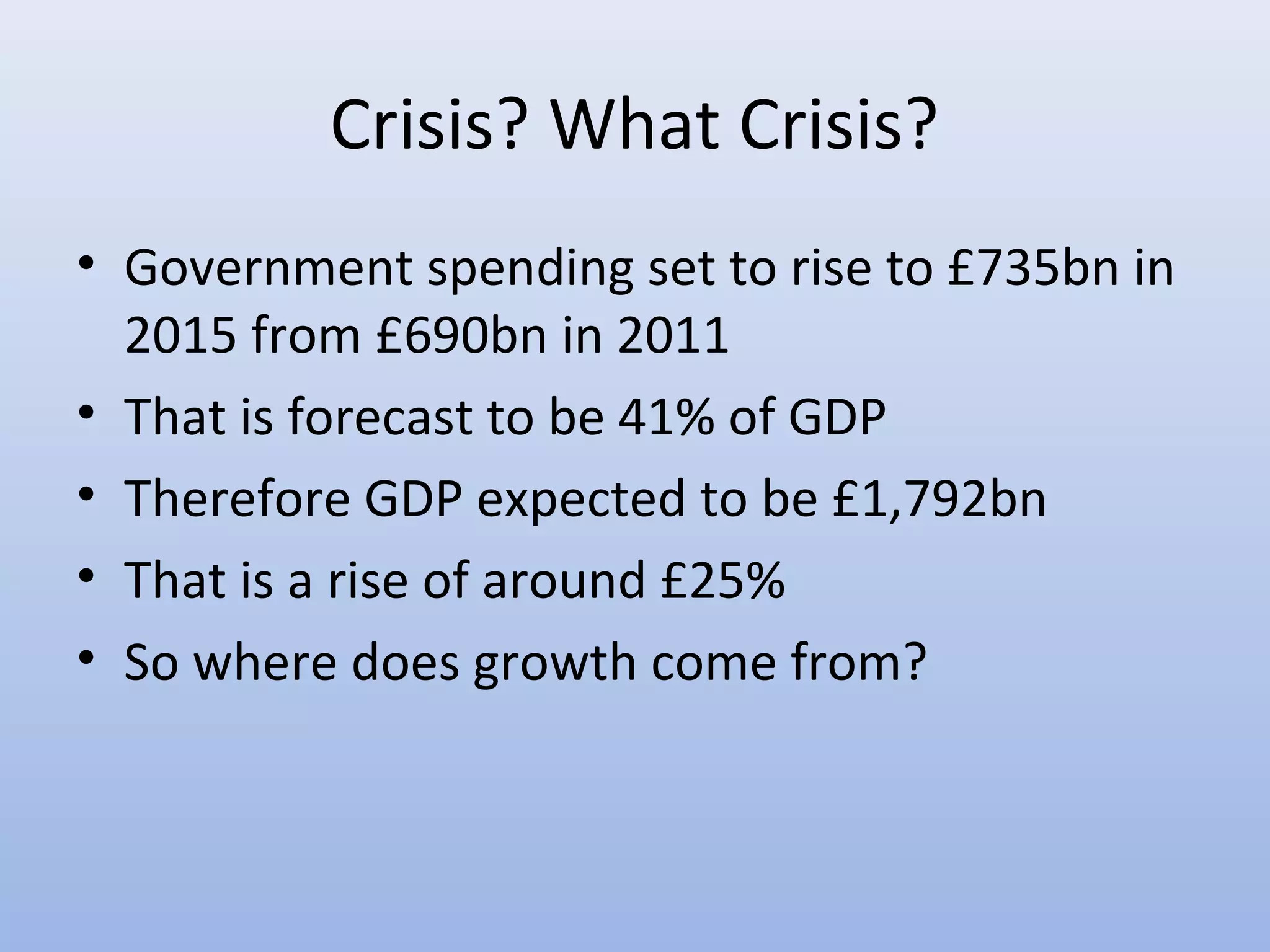 Crisis? What Crisis?
• Government spending set to rise to £735bn in
  2015 from £690bn in 2011
• That is forecast to be 41% of GDP
• Therefore GDP expected to be £1,792bn
• That is a rise of around £25%
• So where does growth come from?
 