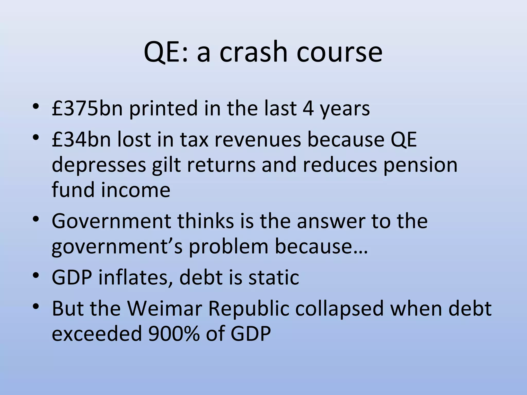QE: a crash course
• £375bn printed in the last 4 years
• £34bn lost in tax revenues because QE
  depresses gilt returns and reduces pension
  fund income
• Government thinks is the answer to the
  government’s problem because…
• GDP inflates, debt is static
• But the Weimar Republic collapsed when debt
  exceeded 900% of GDP
 
