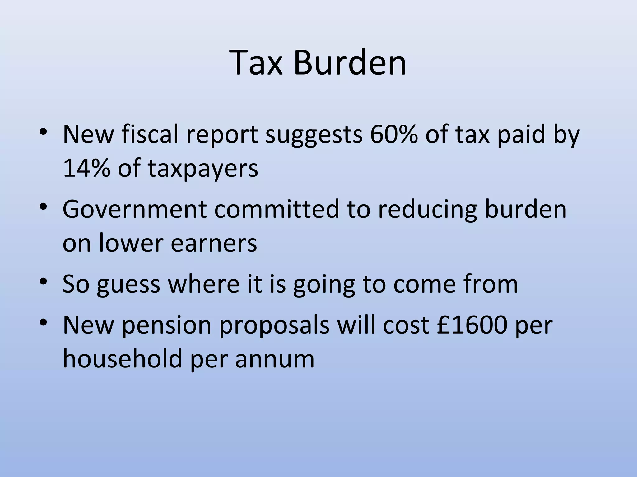 Tax Burden
• New fiscal report suggests 60% of tax paid by
  14% of taxpayers
• Government committed to reducing burden
  on lower earners
• So guess where it is going to come from
• New pension proposals will cost £1600 per
  household per annum
 