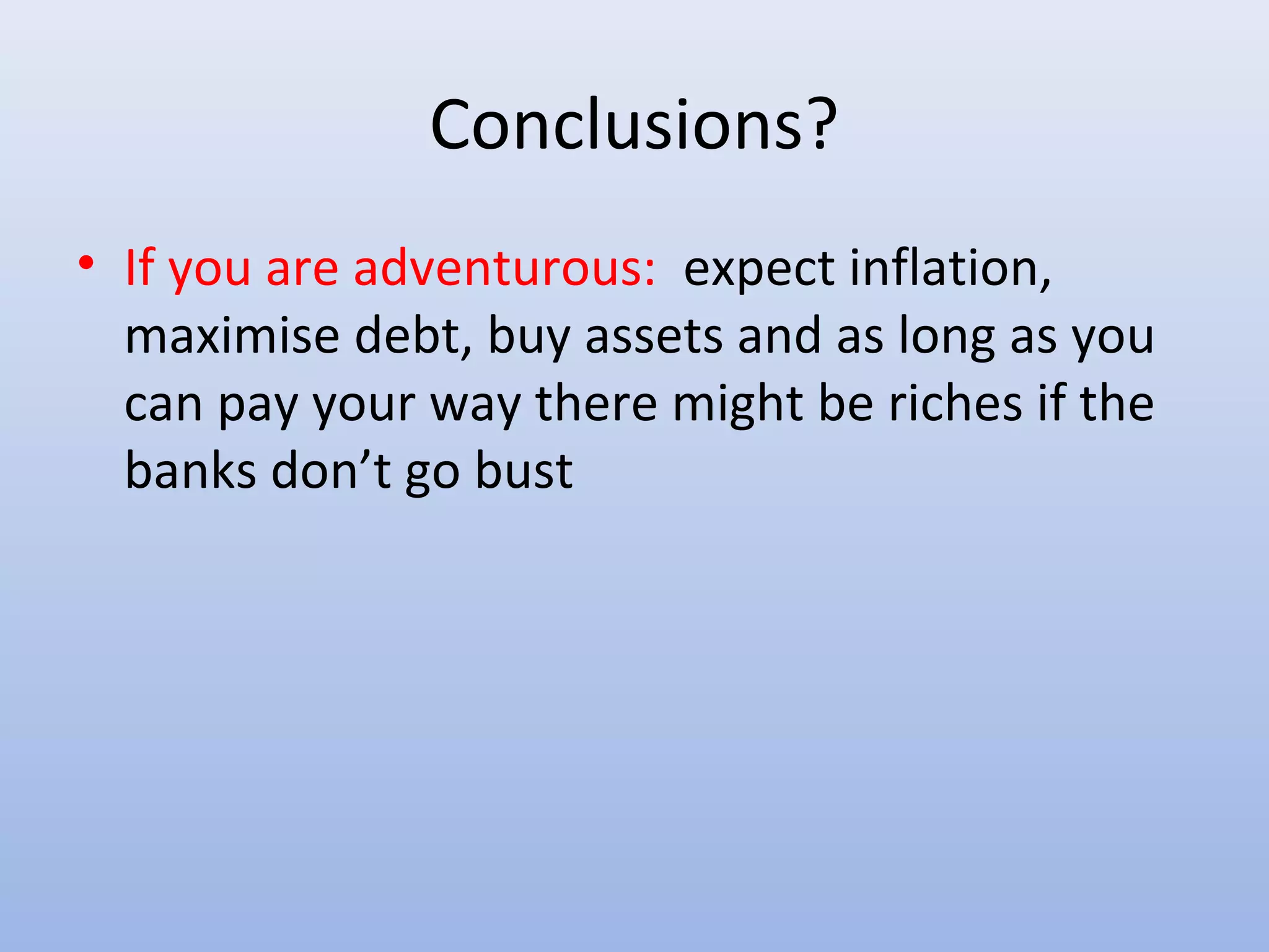 Conclusions?
• If you are adventurous: expect inflation,
  maximise debt, buy assets and as long as you
  can pay your way there might be riches if the
  banks don’t go bust
 