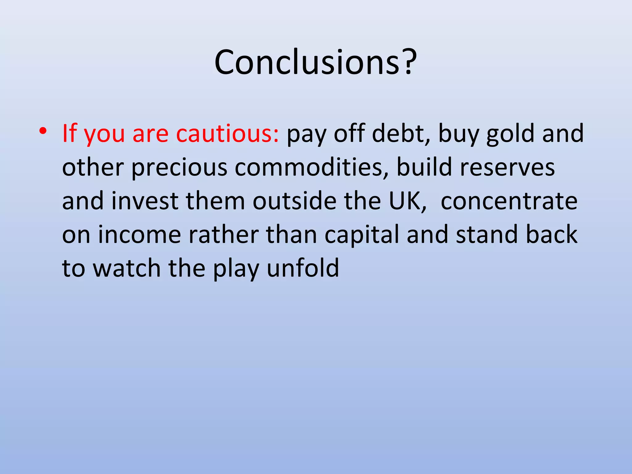 Conclusions?
• If you are cautious: pay off debt, buy gold and
  other precious commodities, build reserves
  and invest them outside the UK, concentrate
  on income rather than capital and stand back
  to watch the play unfold
 