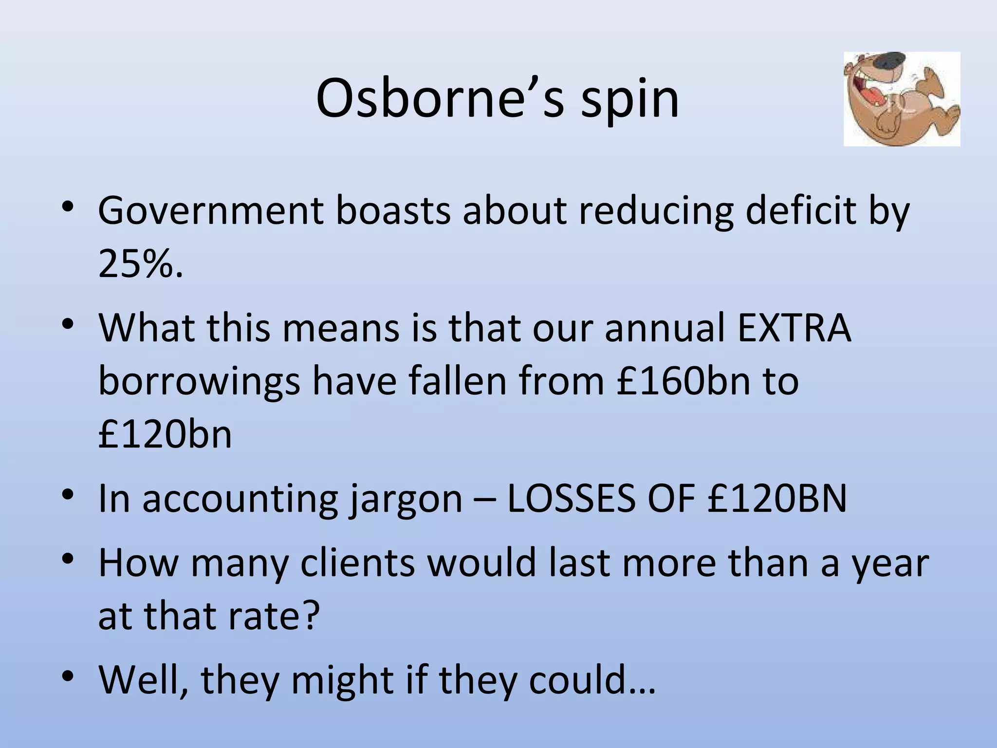 Osborne’s spin
• Government boasts about reducing deficit by
  25%.
• What this means is that our annual EXTRA
  borrowings have fallen from £160bn to
  £120bn
• In accounting jargon – LOSSES OF £120BN
• How many clients would last more than a year
  at that rate?
• Well, they might if they could…
 