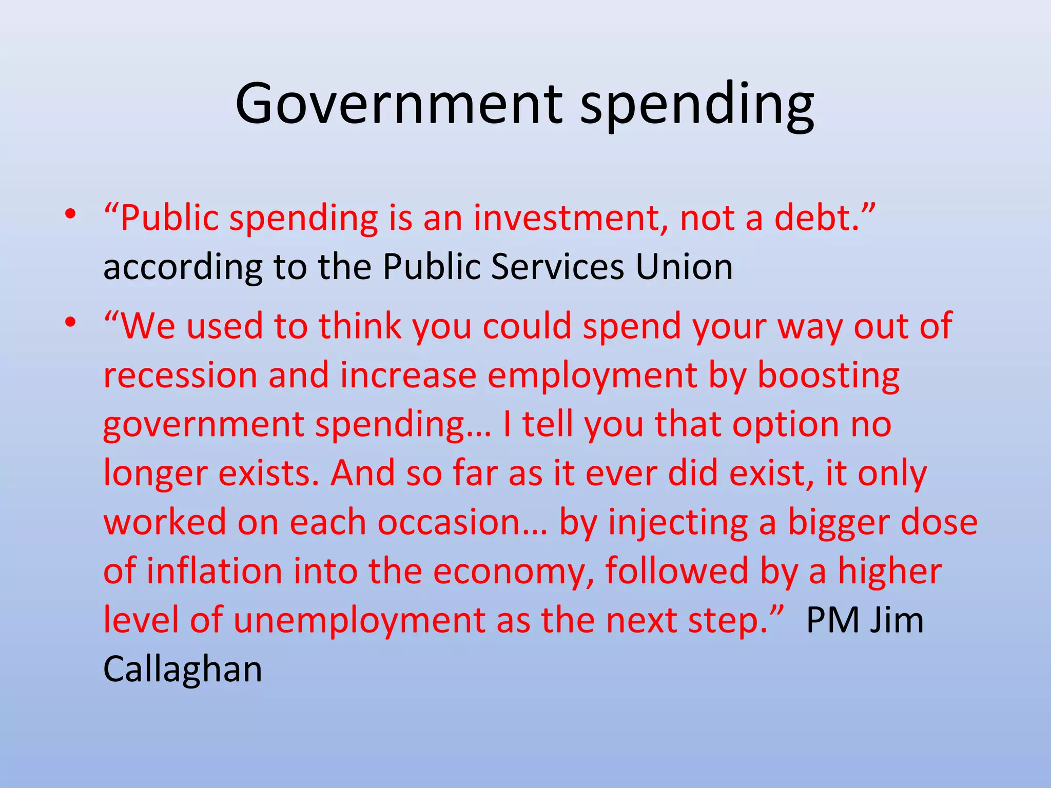 Government spending
• “Public spending is an investment, not a debt.”
  according to the Public Services Union
• “We used to think you could spend your way out of
  recession and increase employment by boosting
  government spending… I tell you that option no
  longer exists. And so far as it ever did exist, it only
  worked on each occasion… by injecting a bigger dose
  of inflation into the economy, followed by a higher
  level of unemployment as the next step.” PM Jim
  Callaghan
 