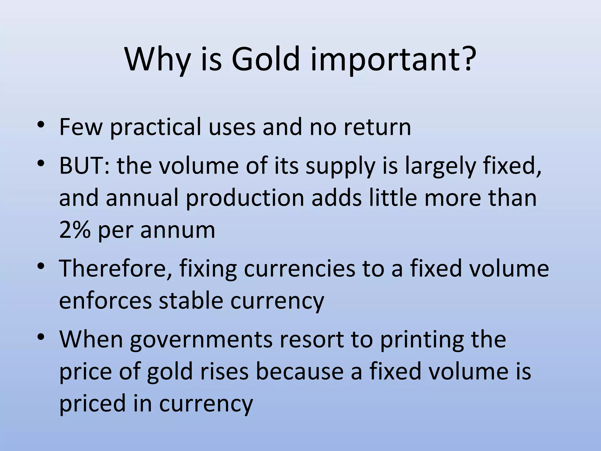 Why is Gold important?
• Few practical uses and no return
• BUT: the volume of its supply is largely fixed,
  and annual production adds little more than
  2% per annum
• Therefore, fixing currencies to a fixed volume
  enforces stable currency
• When governments resort to printing the
  price of gold rises because a fixed volume is
  priced in currency
 