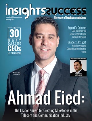 The way of business solutionsJanuary 2018
www.insightssuccess.com
Ahmad Eied:Ahmad Eied:The Leader Known for Creating Milestones in the
Telecom and Communication Industry
THE
30
M O S T
D A R I N G
CEOsin BUSINESS
Expert’s Column
Stay Daring as you
Grow, Lessons from a
Female Disruptor!
Ahmad Eied
Founder & CEO
THE BUSINESS LEADER OF THE YEAR
MANISH GOEL
TRUSTSPHERE
Leader’s Insight
How To Overcome
Obstacles When Starting
Young
 